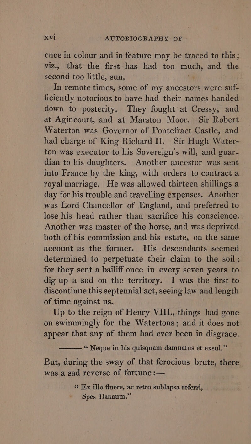 ence in colour and in feature may be traced to this; viz.. that the first has had too uy and the second too little, sun. In remote times, some of my ancestors were suf- ficiently notorious to have had their names handed down to posterity. They fought at Cressy, and at Agincourt, and at Marston Moor. Sir Robert Waterton was Governor of Pontefract Castle, and had charge of King Richard II. Sir Hugh Water- ton was executor to his Sovereign’s will, and guar- dian to his daughters. Another ancestor was sent into France by the king, with orders to contract a royal marriage. He was allowed thirteen shillings a day for his trouble and travelling expenses. Another was Lord Chancellor of England, and preferred to lose his head rather than sacrifice his conscience. Another was master of the horse, and was deprived both of his commission and his estate, on the same account as the former. His descendants seemed determined to perpetuate their claim to the soil; for they sent a bailiff once in every seven years to dig up a sod on the territory. I was the first to discontinue this septennial act, seeing law and length of time against us. Up to the reign of Henry VIII., things had gone on swimmingly for the Watertons; and it does not appear that any of them had ever been in disgrace. “« Neque in his quisquam damnatus et exsul.”’ But, during the sway of that ferocious brute, there was a sad reverse of fortune :— «¢ Ex illo fluere, ac retro sublapsa referri, Spes Danaum.”