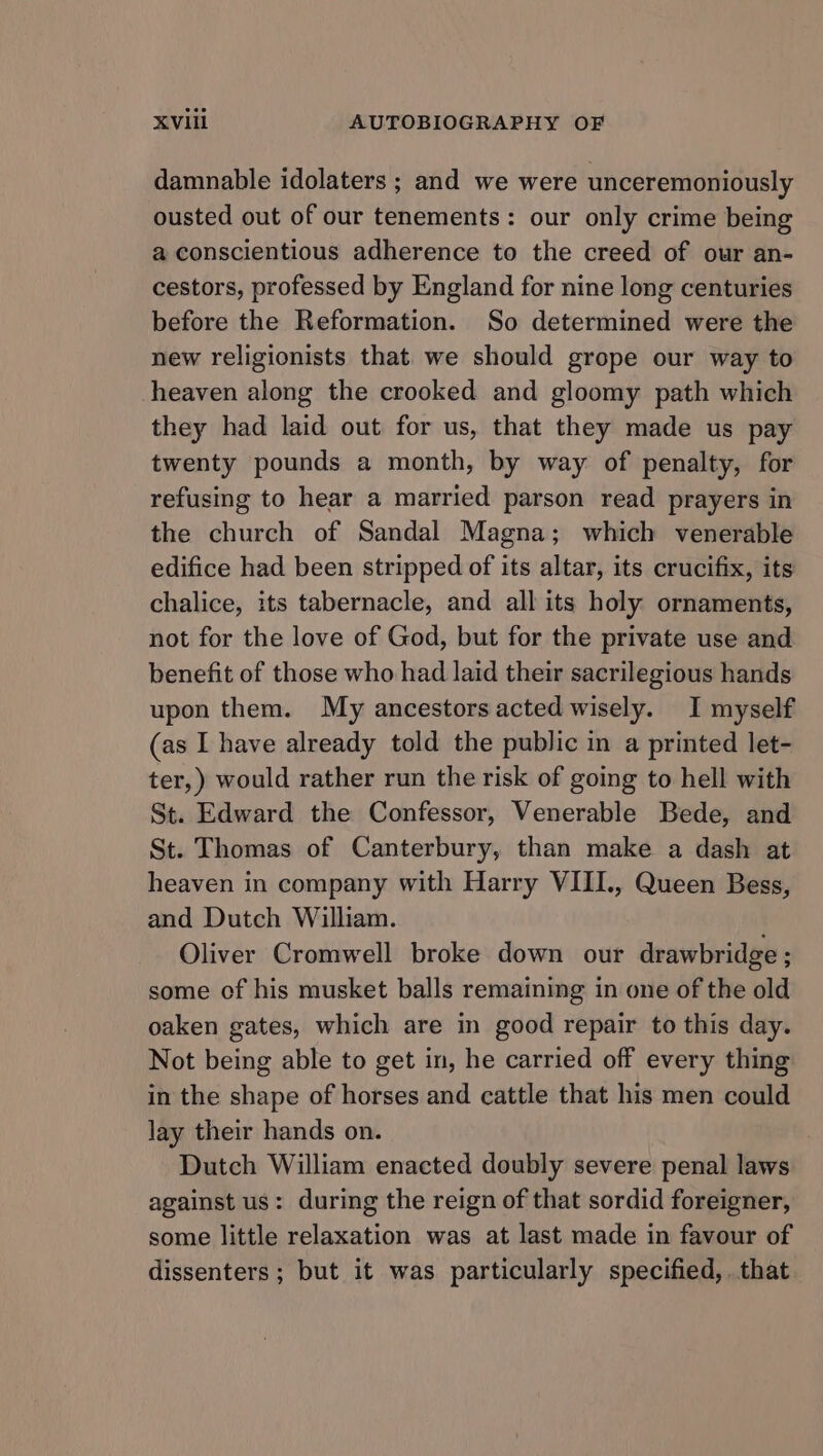 damnable idolaters ; and we were unceremoniously ousted out of our tenements: our only crime being a conscientious adherence to the creed of our an- cestors, professed by England for nine long centuries before the Reformation. So determined were the new religionists that. we should grope our way to heaven along the crooked and gloomy path which they had laid out for us, that they made us pay twenty pounds a month, by way of penalty, for refusing to hear a married parson read prayers in the church of Sandal Magna; which venerable edifice had been stripped of its altar, its crucifix, its chalice, its tabernacle, and all its holy ornaments, not for the love of God, but for the private use and benefit of those who had laid their sacrilegious hands upon them. My ancestors acted wisely. I myself (as I have already told the public in a printed let- ter,) would rather run the risk of going to hell with St. Edward the Confessor, Venerable Bede, and St. Thomas of Canterbury, than make a dash at heaven in company with Harry VIII., Queen Bess, and Dutch William. Oliver Cromwell broke down our drawbridge ; some of his musket balls remaining in one of the old oaken gates, which are in good repair to this day. Not being able to get in, he carried off every thing in the shape of horses and cattle that his men could lay their hands on. Dutch William enacted doubly severe penal laws against us: during the reign of that sordid foreigner, some little relaxation was at last made in favour of dissenters; but it was particularly specified, . that