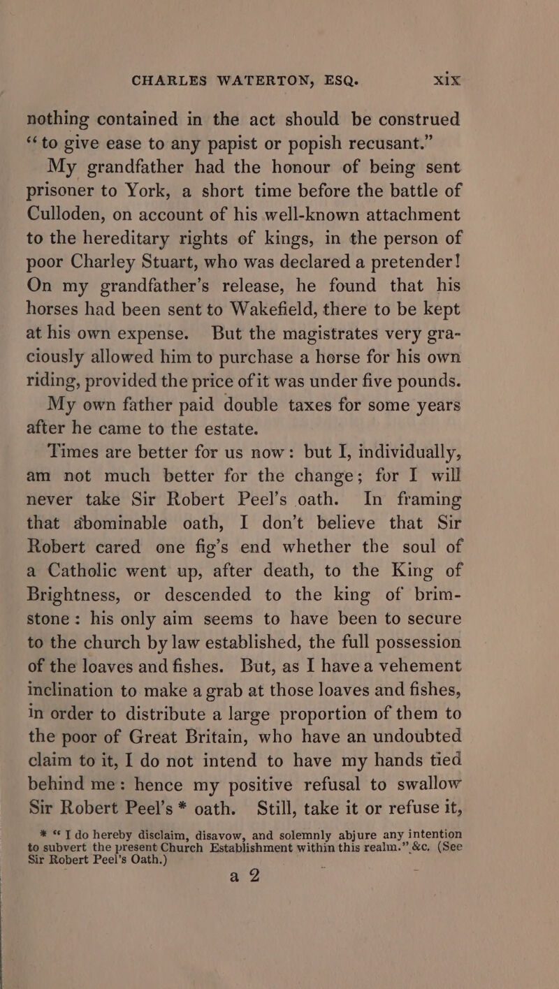 nothing contained in the act should be construed ‘to give ease to any papist or popish recusant.” My grandfather had the honour of being sent prisoner to York, a short time before the battle of Culloden, on account of his well-known attachment to the hereditary rights of kings, in the person of poor Charley Stuart, who was declared a pretender! On my grandfather’s release, he found that his horses had been sent to Wakefield, there to be kept at his own expense. But the magistrates very gra- ciously allowed him to purchase a horse for his own riding, provided the price of it was under five pounds. My own father paid double taxes for some years after he came to the estate. Times are better for us now: but I, individually, am not much better for the change; for I will never take Sir Robert Peel’s oath. In framing that dbominable oath, I don’t believe that Sir Robert cared one fig’s end whether the soul of a Catholic went up, after death, to the King of Brightness, or descended to the king of brim- stone: his only aim seems to have been to secure to the church by law established, the full possession of the loaves and fishes. But, as I havea vehement inclination to make a grab at those loaves and fishes, in order to distribute a large proportion of them to the poor of Great Britain, who have an undoubted claim to it, I do not intend to have my hands tied behind me: hence my positive refusal to swallow Sir Robert Peel’s * oath. Still, take it or refuse it, * “© T do hereby disclaim, disavow, and solemnly abjure any intention to subvert the present Church Establishment within this realm.” &amp;c, (See Sir Robert Peel’s Oath.) ae 2