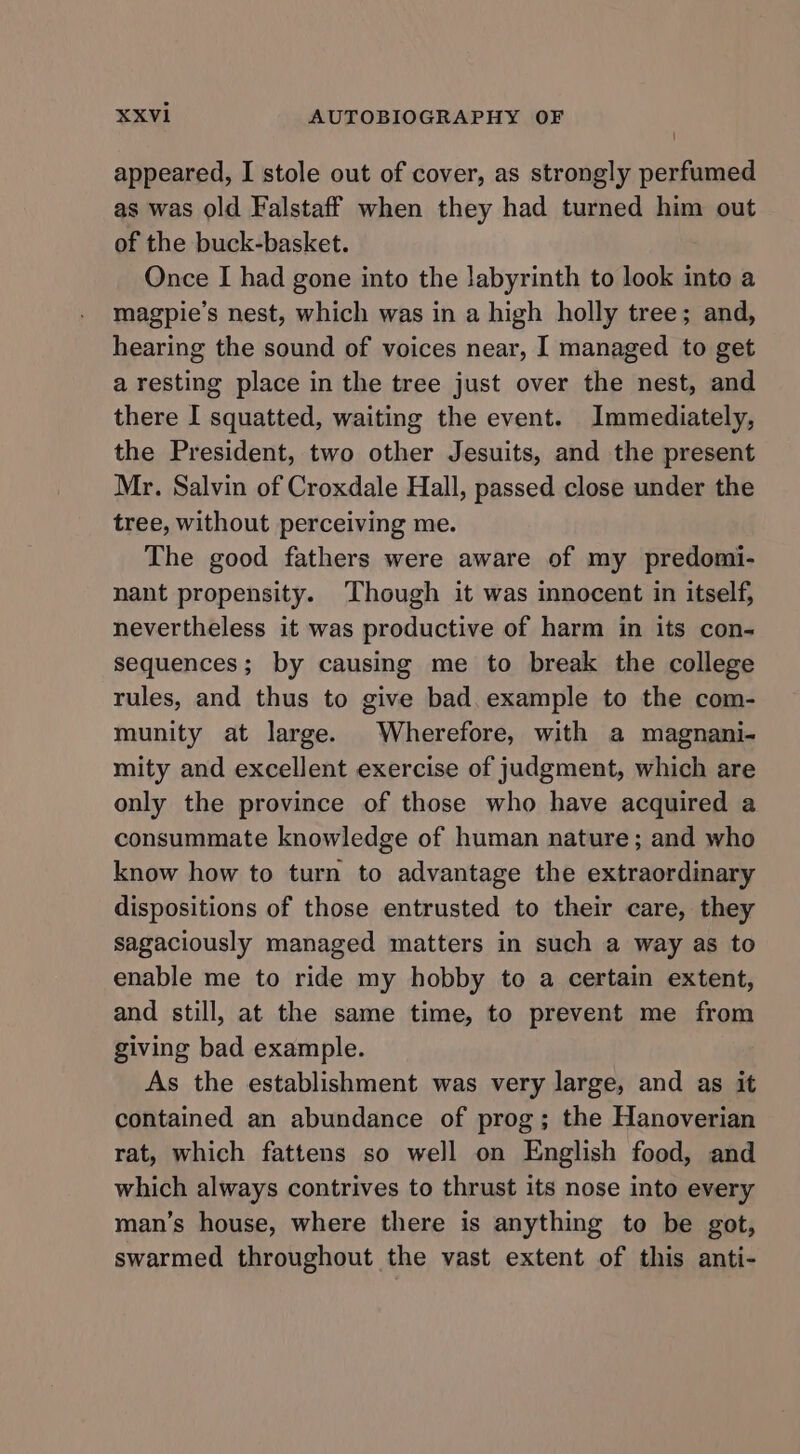 appeared, I stole out of cover, as strongly perfumed as was old Falstaff when they had turned him out of the buck-basket. Once I had gone into the labyrinth to look inte a magpie’s nest, which was in a high holly tree; and, hearing the sound of voices near, I managed to get a resting place in the tree just over the nest, and there I squatted, waiting the event. Immediately, the President, two other Jesuits, and the present Mr. Salvin of Croxdale Hall, passed close under the tree, without perceiving me. The good fathers were aware of my predomi- nant propensity. Though it was innocent in itself, nevertheless it was productive of harm in its con- sequences; by causing me to break the college rules, and thus to give bad. example to the com- munity at large. Wherefore, with a magnani- mity and excellent exercise of judgment, which are only the province of those who have acquired a consummate knowledge of human nature; and who know how to turn to advantage the extraordinary dispositions of those entrusted to their care, they sagaciously managed matters in such a way as to enable me to ride my hobby to a certain extent, and still, at the same time, to prevent me from giving bad example. As the establishment was very large, and as it contained an abundance of prog; the Hanoverian rat, which fattens so well on English food, and which always contrives to thrust its nose into every man’s house, where there is anything to be got, swarmed throughout the vast extent of this anti-