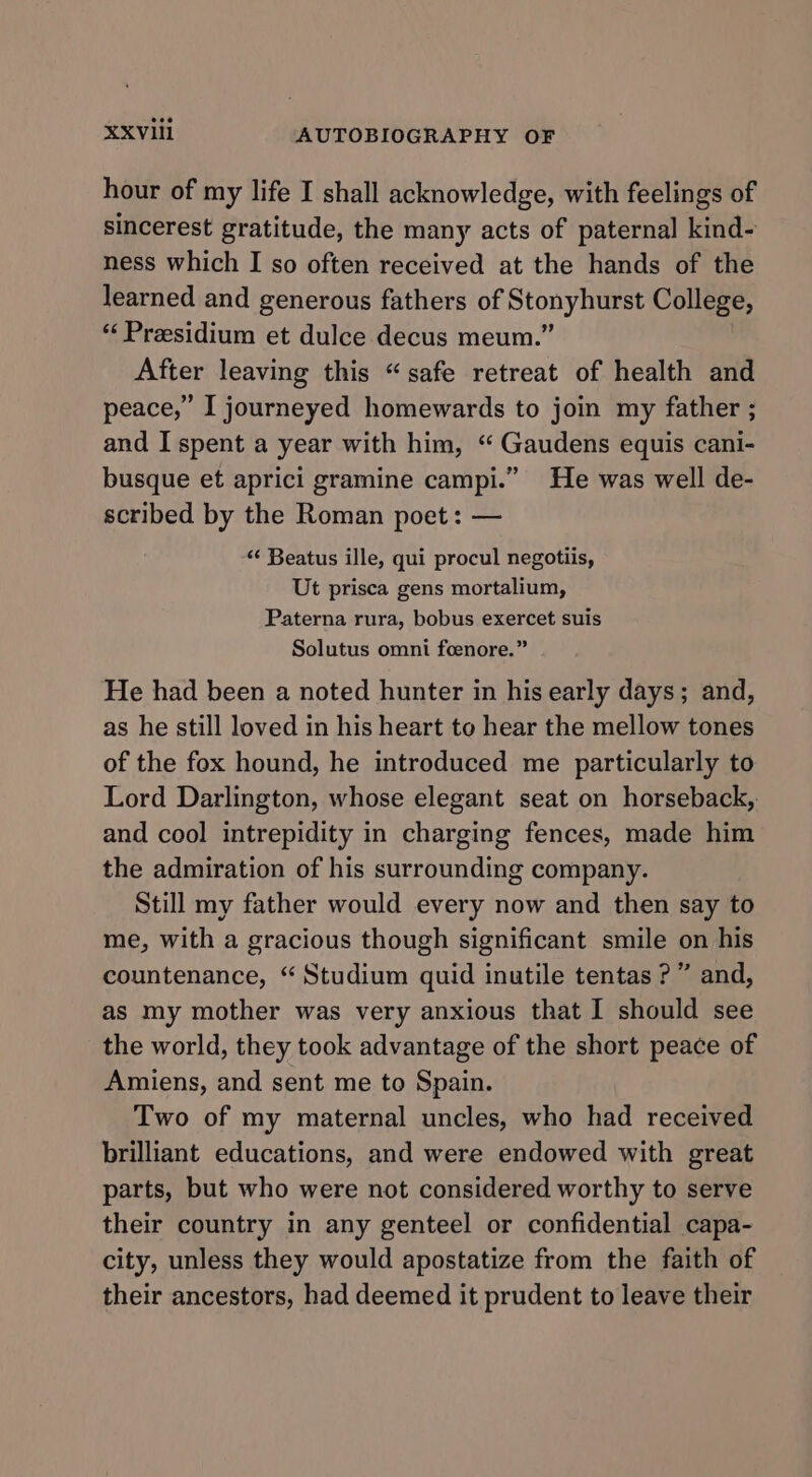 hour of my life I shall acknowledge, with feelings of sincerest gratitude, the many acts of paternal kind- ness which I so often received at the hands of the learned and generous fathers of Stonyhurst College, “Presidium et dulce decus meum.” After leaving this “safe retreat of health and peace,” I journeyed homewards to join my father ; and I spent a year with him, “ Gaudens equis cani- busque et aprici gramine campi.” He was well de- scribed by the Roman poet: — “‘ Beatus ille, qui procul negotiis, Ut prisca gens mortalium, Paterna rura, bobus exercet suis Solutus omni foenore.” He had been a noted hunter in his early days; and, as he still loved in his heart to hear the mellow tones of the fox hound, he introduced me particularly to Lord Darlington, whose elegant seat on horseback,. and cool intrepidity in charging fences, made him the admiration of his surrounding company. Still my father would every now and then say to me, with a gracious though significant smile on his countenance, “ Studium quid inutile tentas ?” and, as my mother was very anxious that I should see the world, they took advantage of the short peace of Amiens, and sent me to Spain. Two of my maternal uncles, who had received brilliant educations, and were endowed with great parts, but who were not considered worthy to serve their country in any genteel or confidential capa- city, unless they would apostatize from the faith of their ancestors, had deemed it prudent to leave their