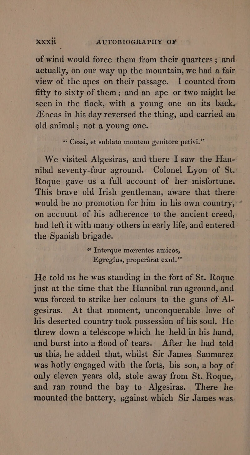 of wind would force them from their quarters ; and actually, on our way up the mountain, we had a fair view of the apes on their passage. I counted from fifty to sixty of them; and an ape or two might be seen in the flock, with a young one on its back, /Eneas in his day reversed the thing, and carried an old animal; not a young one. “‘ Cessi, et sublato montem genitore petivi.” We visited Algesiras, and there I saw the Han- nibal seventy-four aground. Colonel Lyon of St.: Roque gave us a full account of her misfortune. This brave old Irish gentleman, aware that there would be no promotion for him in his own country, * on account of his adherence to the ancient creed,: had left it with many others in early life, and entered the Spanish brigade. “‘ Interque meerentes amicos, Egregius, properarat exul.” He told us he was standing in the fort of St. Roque just at the time that the Hannibal ran aground, and was forced to strike her colours to the guns of Al- gesiras. At that moment, unconquerable love of his deserted country took possession of his soul. He threw down a telescope which he held in his hand, and burst into a flood of tears. After he had told us this, he added that, whilst Sir James Saumarez was hotly engaged with the forts, his son, a boy of only eleven years old, stole away from St. Roque,. and ran round the bay to Algesiras. There he mounted the battery, ugainst which Sir James was.