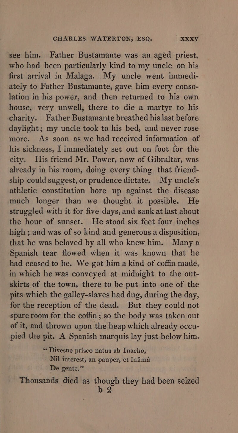 see him. Father Bustamante was an aged priest, who had been particularly kind to my uncle on his first arrival in Malaga. My uncle went immedi- ately to Father Bustamante, gave him every conso- lation in his power, and then returned to his own house, very unwell, there to die a martyr to his charity. Father Bustamante breathed his last before daylight; my uncle took to his bed, and never rose more. As soon as we had received information of his sickness, I immediately set out on foot for the city. His friend Mr. Power, now of Gibraltar, was already in his room, doing every thing that friend- ship could suggest, or prudence dictate. My uncle’s athletic constitution bore up against the disease much longer than we thought it possible. He struggled with it for five days, and sank at last about the hour of sunset. He stood six feet four inches high ; and was of so kind and generous a disposition, that he was beloved by all who knew him. Many a Spanish tear flowed when it was known that he had ceased to be. We got him a kind of coffin made, in which he was conveyed at midnight to the out- skirts of the town, there to be put into one of the pits which the galley-slaves had dug, during the day, for the reception of the dead. But they could not spare room for the coffin; so the body was taken out of it, and thrown upon the heap which already occu- pied the pit. A Spanish marquis lay just below him. “‘ Divesne prisco natus ab Inacho, Nil interest, an pauper, et infima De gente.” Thousands died as though they had been seized b2