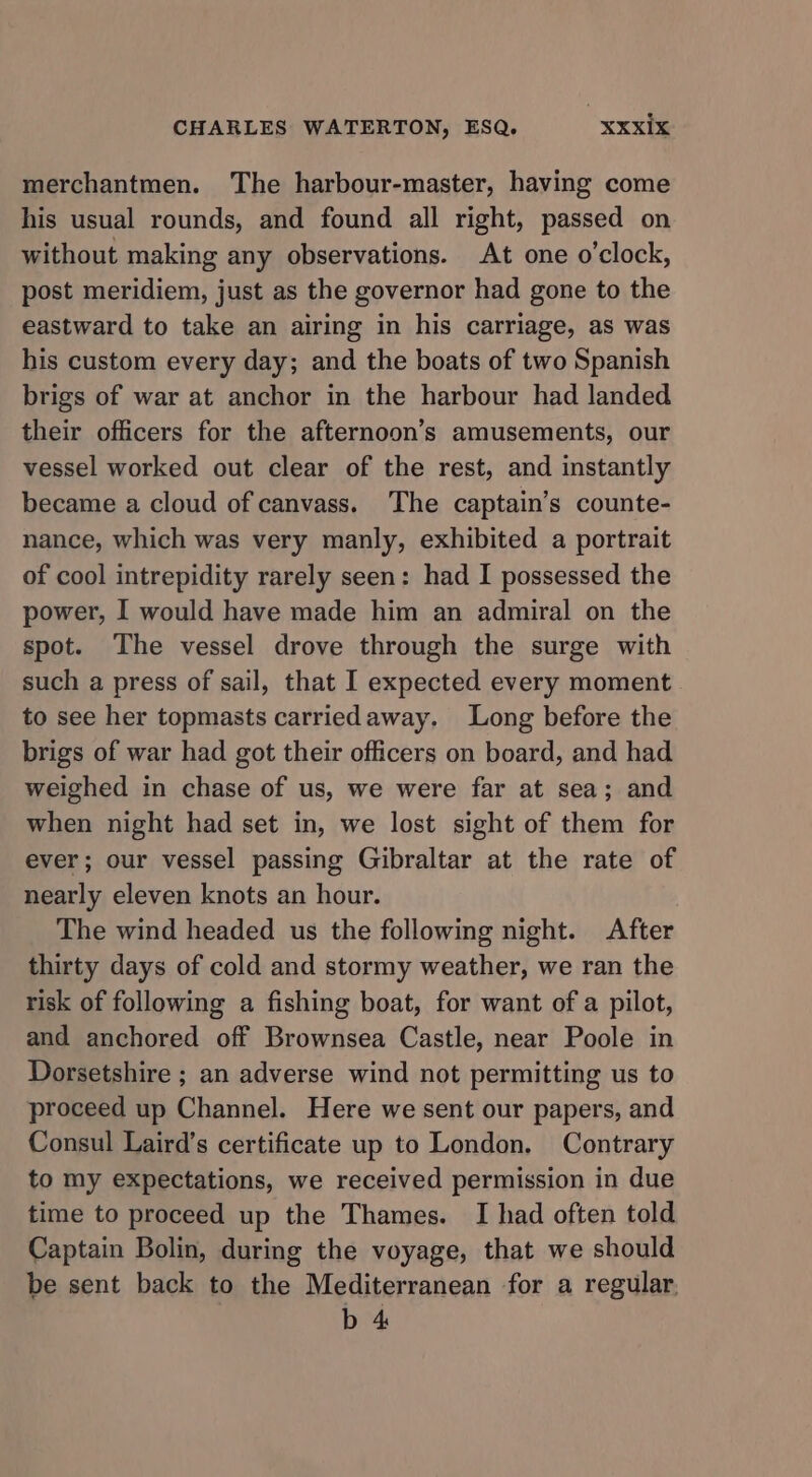 merchantmen. The harbour-master, having come his usual rounds, and found all right, passed on without making any observations. At one o'clock, post meridiem, just as the governor had gone to the eastward to take an airing in his carriage, as was his custom every day; and the boats of two Spanish brigs of war at anchor in the harbour had landed their officers for the afternoon’s amusements, our vessel worked out clear of the rest, and instantly became a cloud of canvass. The captain’s counte- nance, which was very manly, exhibited a portrait of cool intrepidity rarely seen: had I possessed the power, I would have made him an admiral on the spot. The vessel drove through the surge with such a press of sail, that I expected every moment to see her topmasts carriedaway. Long before the brigs of war had got their officers on board, and had weighed in chase of us, we were far at sea; and when night had set in, we lost sight of them for ever; our vessel passing Gibraltar at the rate of nearly eleven knots an hour. The wind headed us the following night. After thirty days of cold and stormy weather, we ran the risk of following a fishing boat, for want of a pilot, and anchored off Brownsea Castle, near Poole in Dorsetshire ; an adverse wind not permitting us to proceed up Channel. Here we sent our papers, and Consul Laird’s certificate up to London, Contrary to my expectations, we received permission in due time to proceed up the Thames. I had often told Captain Bolin, during the voyage, that we should be sent back to the Mediterranean for a regular. b 4