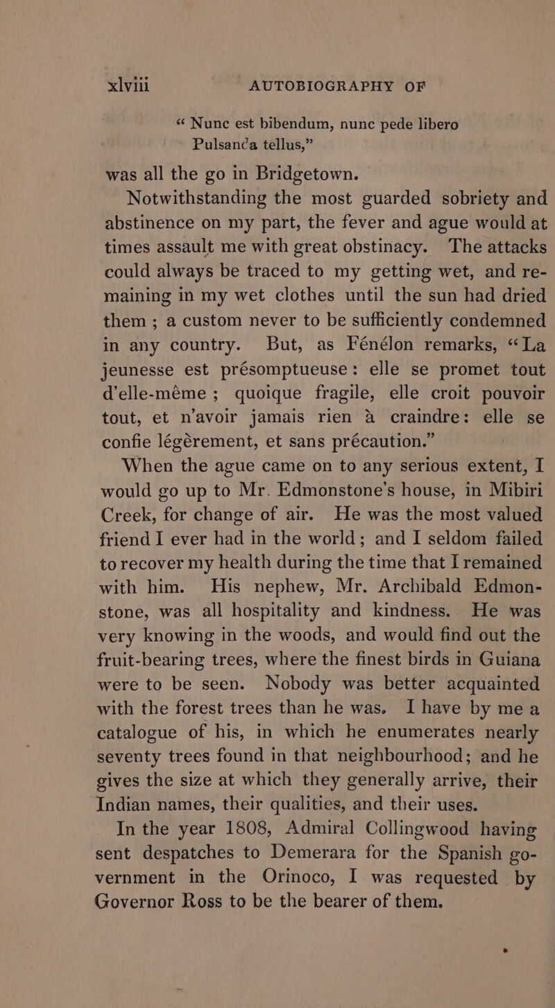 « Nunc est bibendum, nunc pede libero Pulsan¢a tellus,” was all the go in Bridgetown. Notwithstanding the most guarded sobriety and abstinence on my part, the fever and ague would at times assault me with great obstinacy. The attacks could always be traced to my getting wet, and re- maining in my wet clothes until the sun had dried them ; a custom never to be sufficiently condemned in any country. But, as Fénélon remarks, “La jeunesse est présomptueuse: elle se promet tout d’elle-méme ; quoique fragile, elle croit pouvoir tout, et n’avoir jamais rien a craindre: elle se confie légérement, et sans précaution.” When the ague came on to any serious extent, I would go up to Mr. Edmonstone’s house, in Mibiri Creek, for change of air. He was the most valued friend I ever had in the world; and I seldom failed to recover my health during the time that I remained with him. His nephew, Mr. Archibald Edmon- stone, was all hospitality and kindness. He was very knowing in the woods, and would find out the fruit-bearing trees, where the finest birds in Guiana were to be seen. Nobody was better acquainted with the forest trees than he was. I have by mea catalogue of his, in which he enumerates nearly seventy trees found in that neighbourhood; and he gives the size at which they generally arrive, their Indian names, their qualities, and their uses. In the year 1808, Admiral Collingwood having sent despatches to Demerara for the Spanish go- vernment in the Orinoco, I was requested by Governor Ross to be the bearer of them.