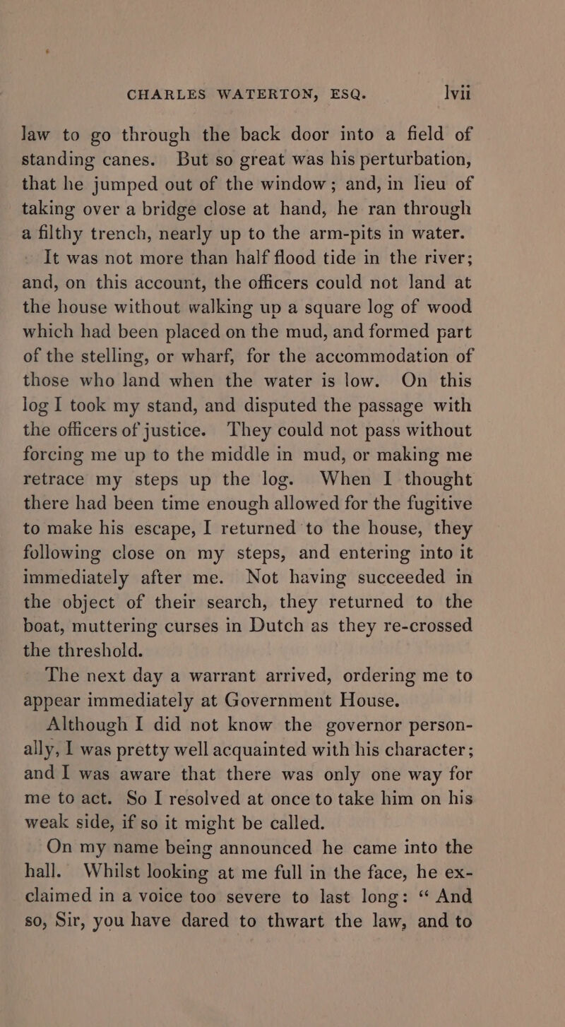 law to go through the back door into a field of standing canes. But so great was his perturbation, that he jumped out of the window; and, in lieu of taking over a bridge close at hand, he ran through a filthy trench, nearly up to the arm-pits in water. It was not more than half flood tide in the river; and, on this account, the officers could not land at the house without walking up a square log of wood which had been placed on the mud, and formed part of the stelling, or wharf, for the accommodation of those who land when the water is low. On this log I took my stand, and disputed the passage with the officers of justice. They could not pass without forcing me up to the middle in mud, or making me retrace my steps up the log. When I thought there had been time enough allowed for the fugitive to make his escape, I returned to the house, they following close on my steps, and entering into it immediately after me. Not having succeeded in the object of their search, they returned to the boat, muttering curses in Dutch as they re-crossed the threshold. The next day a warrant arrived, ordering me to appear immediately at Government House. Although I did not know the governor person- ally, I was pretty well acquainted with his character ; and I was aware that there was only one way for me to act. So I resolved at once to take him on his weak side, if so it might be called. On my name being announced he came into the hall. Whilst looking at me full in the face, he ex- claimed in a voice too severe to last long: “ And so, Sir, you have dared to thwart the law, and to