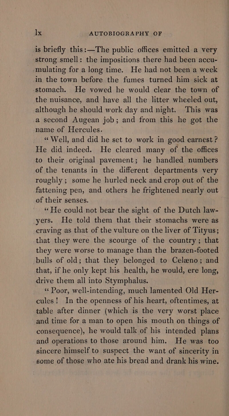 is briefly this: —The public offices emitted a very strong smell: the impositions there had been accu- -mulating for a long time. He had not been a week in the town before the fumes turned him sick at stomach. He vowed he would clear the town of the nuisance, and have all the litter wheeled out, although he should work day and night. This was a second Augean job; and from this he got the name of Hercules. “ Well, and did he set to work in good earnest ? He did indeed. He cleared many of the offices to their original pavement; he handled numbers of the tenants in the different departments very roughly ; some he hurled neck and crop out of the fattening pen, and others he frightened nearly out of their senses. “ He could not bear the sight of the Dutch law- yers. He told them that their stomachs were as craving as that of the vulture on the liver of Tityus; that they were the scourge of the country; that they were worse to manage than the brazen-footed bulls of old; that they belonged to Celeno; and that, if he only kept his health, he would, ere long, drive them all into Stymphalus. «« Poor, well-intending, much lamented Old Her- cules! In the openness of his heart, oftentimes, at table after dinner (which is the very worst place and time for a man to open his mouth on things of consequence), he would talk of his intended plans and operations to those around him. He was too sincere himself to suspect the want of sincerity in some of those who ate his bread and drank his wine.