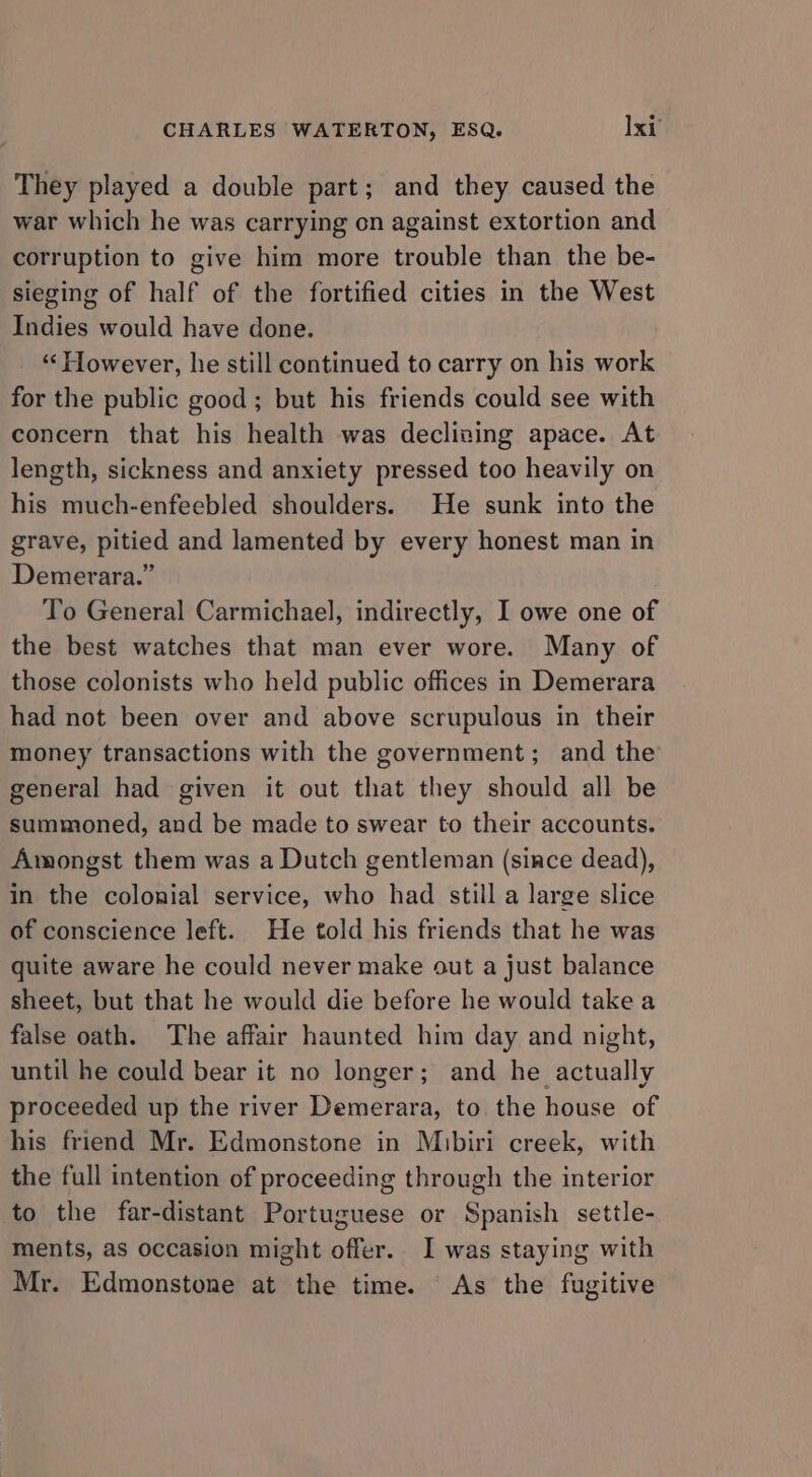 They played a double part; and they caused the war which he was carrying on against extortion and corruption to give him more trouble than the be- sieging of half of the fortified cities in the West Indies would have done. “However, he still continued to carry on his work for the public good; but his friends could see with concern that his health was declizing apace. At length, sickness and anxiety pressed too heavily on his much-enfeebled shoulders. He sunk into the grave, pitied and lamented by every honest man in Demerara.” To General Carmichael, indirectly, I owe one of the best watches that man ever wore. Many of those colonists who held public offices in Demerara had not been over and above scrupulous in their money transactions with the government; and the general had given it out that they should all be summoned, and be made to swear to their accounts. Amongst them was a Dutch gentleman (since dead), in the colonial service, who had still a large slice of conscience left. He told his friends that he was quite aware he could never make out a just balance sheet, but that he would die before he would take a false oath. The affair haunted him day and night, until he could bear it no longer; and he actually proceeded up the river Demerara, to the house of his friend Mr. Edmonstone in Mibiri creek, with the full intention of proceeding through the interior to the far-distant Portuguese or Spanish settle- ments, as occasion might offer. I was staying with Mr. Edmonstone at the time. As the fugitive