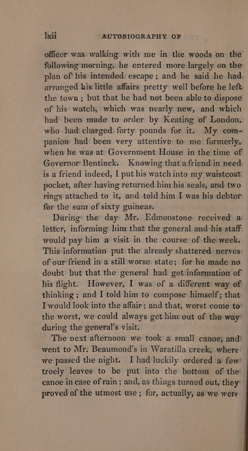 officer: was) walking with me in the woods on the following morning, he entered more largely on the: plan of’ his intended: escape ; and he said he had, arranged his‘ little affairs pretty well before he left: the town ; but that he had not been able to dispose of his: watch, which was nearly new, and which had’ been made to order by Keating of London, who - had: charged: forty pounds for it. My com- panion had: been very attentive to me formerly, when he was at: Government House in the time of Governor Bentinck: Knowing that afriend'in need is a friend indeed, I put his watch into my waistcoat pocket, after having returned himphis seals, and two ring's'attached to it, and told him I was his debtor for the sum of sixty guineas: During’ the day Mr. Edmonstone received a letter, informing’ him that the general and:his staff would pay him a visit in the course: of the week. This-information’ put: the already shattered: nerves of our’friend ina still worse state; for he made no doubt: but that the general had got information of his flight. However, I was of a different way of thinking ; and I told him to compose’ himself; that» I would look into the affair ; and that, worst come to: the worst, we could always get him out of the way’ during the general’s visit. The next afternoon we took a small canoe; and! | went to Mr: Beaumond’s in Waratilla creek, where’ _ we passed the night. I had luckily ordered a few! — troely leaves to be put into the bottom of the — canoe in case of rain ; and, as things turned out, they: proved of the utmost use ; for, actually, as' we were