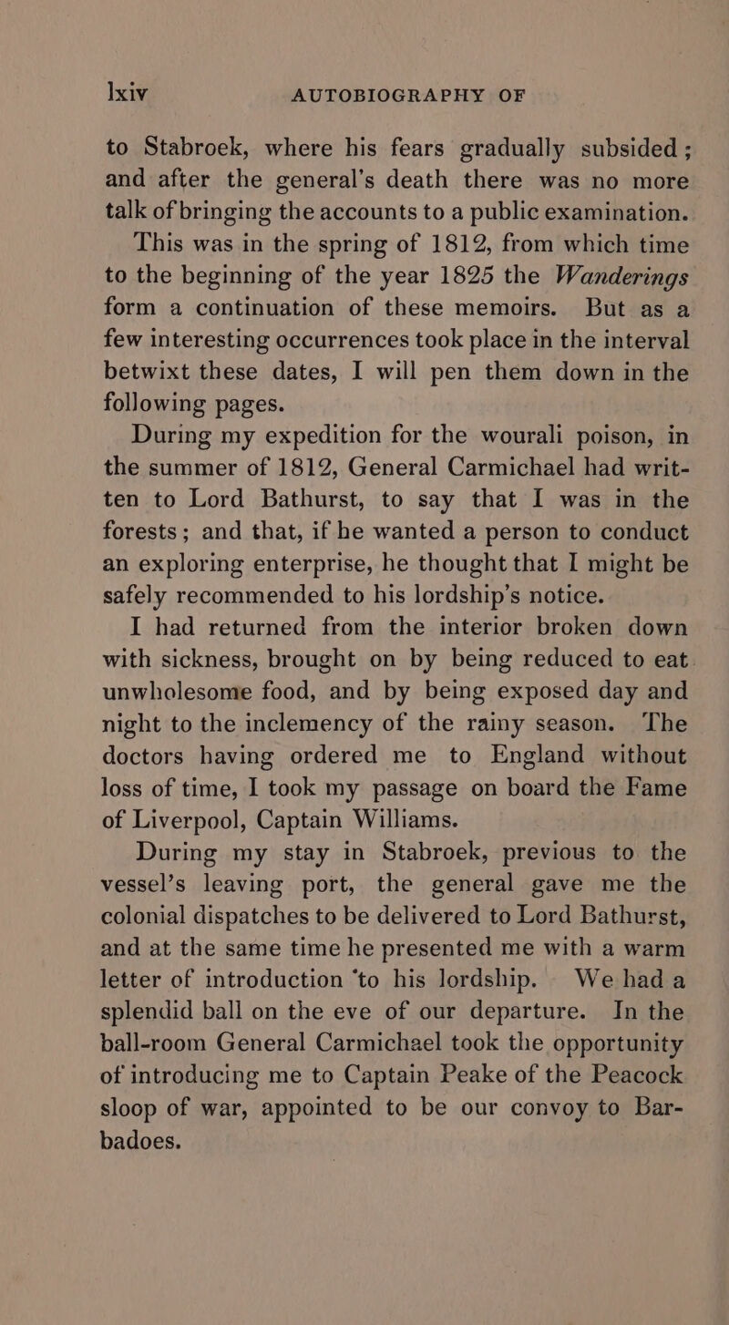 to Stabroek, where his fears gradually subsided ; and after the general’s death there was no more talk of bringing the accounts to a public examination. This was in the spring of 1812, from which time to the beginning of the year 1825 the Wanderings form a continuation of these memoirs. But as a few interesting occurrences took place in the interval betwixt these dates, I will pen them down in the following pages. During my expedition for the wourali poison, in the summer of 1812, General Carmichael had writ- ten to Lord Bathurst, to say that I was in the forests ; and that, if he wanted a person to conduct an exploring enterprise, he thought that I might be safely recommended to his lordship’s notice. I had returned from the interior broken down with sickness, brought on by being reduced to eat. unwholesome food, and by being exposed day and night to the inclemency of the rainy season. The doctors having ordered me to England without loss of time, I took my passage on board the Fame of Liverpool, Captain Williams. During my stay in Stabroek, previous to the vessel’s leaving port, the general gave me the colonial dispatches to be delivered to Lord Bathurst, and at the same time he presented me with a warm letter of introduction ‘to his lordship. We hada splendid ball on the eve of our departure. In the ball-room General Carmichael took the opportunity of introducing me to Captain Peake of the Peacock sloop of war, appointed to be our convoy to Bar- badoes.