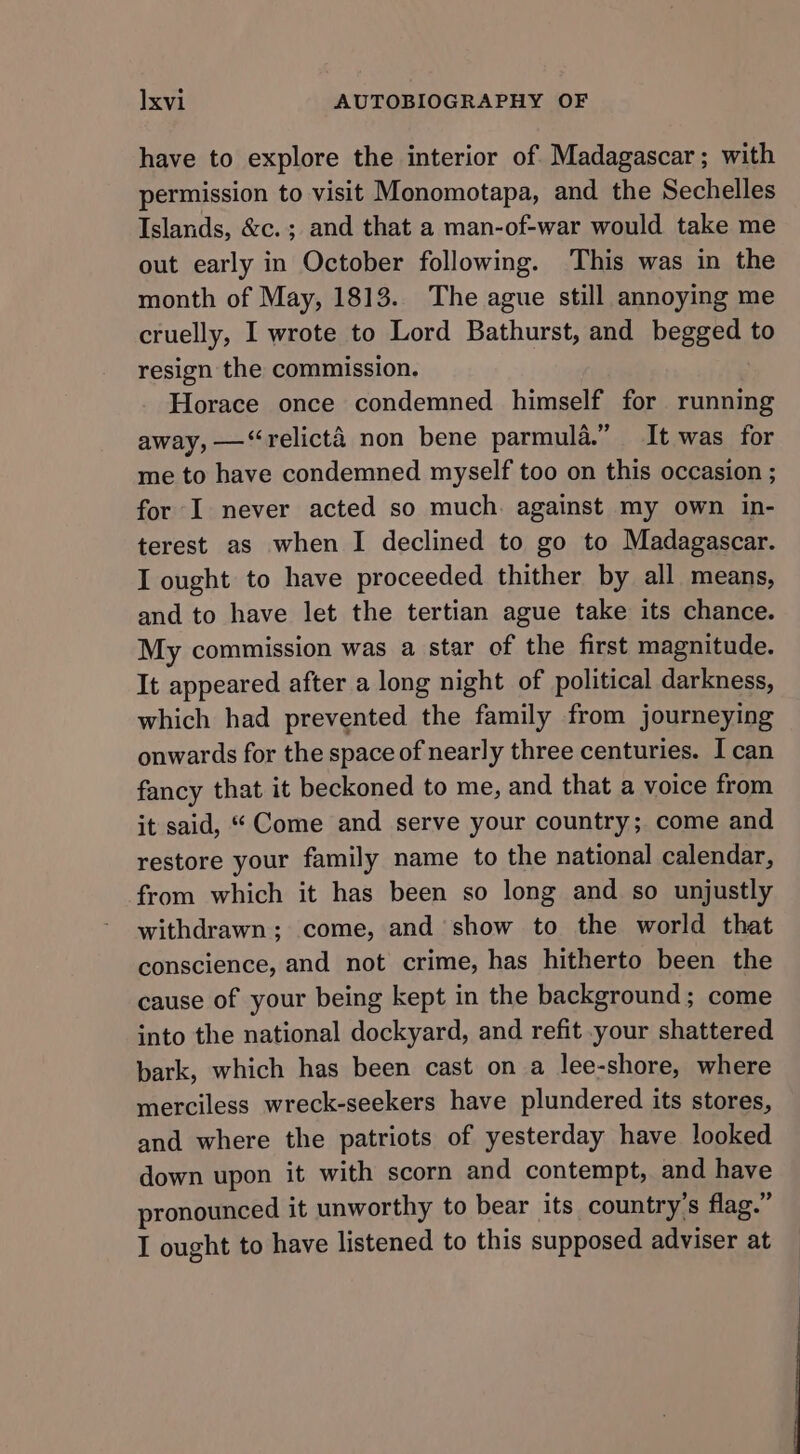 have to explore the interior of Madagascar; with permission to visit Monomotapa, and the Sechelles Islands, &amp;c.; and that a man-of-war would take me out early in October following. This was in the month of May, 1813. The ague still annoying me cruelly, I wrote to Lord Bathurst, and begged to resign the commission. Horace once condemned himself for running away, —‘relicté non bene parmula.” It was for me to have condemned myself too on this occasion ; for I never acted so much. against my own in- terest as when I declined to go to Madagascar. I ought to have proceeded thither by all means, and to have let the tertian ague take its chance. My commission was a star of the first magnitude. It appeared after a long night of political darkness, which had prevented the family from journeying onwards for the space of nearly three centuries. I can fancy that it beckoned to me, and that a voice from it said, * Come and serve your country; come and restore your family name to the national calendar, from which it has been so long and so unjustly withdrawn; come, and show to the world that conscience, and not crime, has hitherto been the cause of your being kept in the background; come into the national dockyard, and refit your shattered bark, which has been cast on a lee-shore, where merciless wreck-seekers have plundered its stores, and where the patriots of yesterday have looked down upon it with scorn and contempt, and have pronounced it unworthy to bear its country’s flag.” I ought to have listened to this supposed adviser at