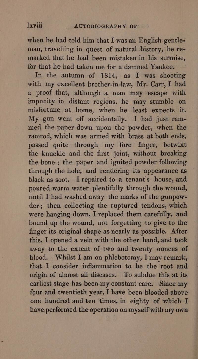 when he had told him that I was an English gentle- man, travelling in quest of natural history, he re- marked that he had been mistaken in his surmise, for that he had taken me for a damned Yankee. In the autumn of 1814, as I was shooting with my excellent brother-in-law, Mr. Carr, I had a proof that, although a man may escape with impunity in distant regions, he may stumble on misfortune at home, when he least expects it. My gun went off accidentally. I had just ram- med the paper down upon the powder, when the ramrod, which was armed with brass at both ends, passed quite through my fore finger, betwixt the knuckle and the first joint, without breaking the bone; the paper and ignited powder following through the hole, and rendering its appearance as black as soot. I repaired to a tenant’s house, and poured warm water plentifully through the wound, until I had washed away the marks of the gunpow- der; then collecting the ruptured tendons, which were hanging down, I replaced them carefully, and bound up the wound, not forgetting to give to the finger its original shape as nearly as possible. After this, I opened a vein with the other hand, and took away to the extent of two and twenty ounces of blood. Whilst I am on phlebotomy, I may remark, that I consider inflammation to be the root and origin of almost all diseases. ‘To subdue this at its earliest stage has been my constant care. Since my four and twentieth year, I have been blooded above one hundred and ten times, in eighty of which I have. performed the operation on myself with my own