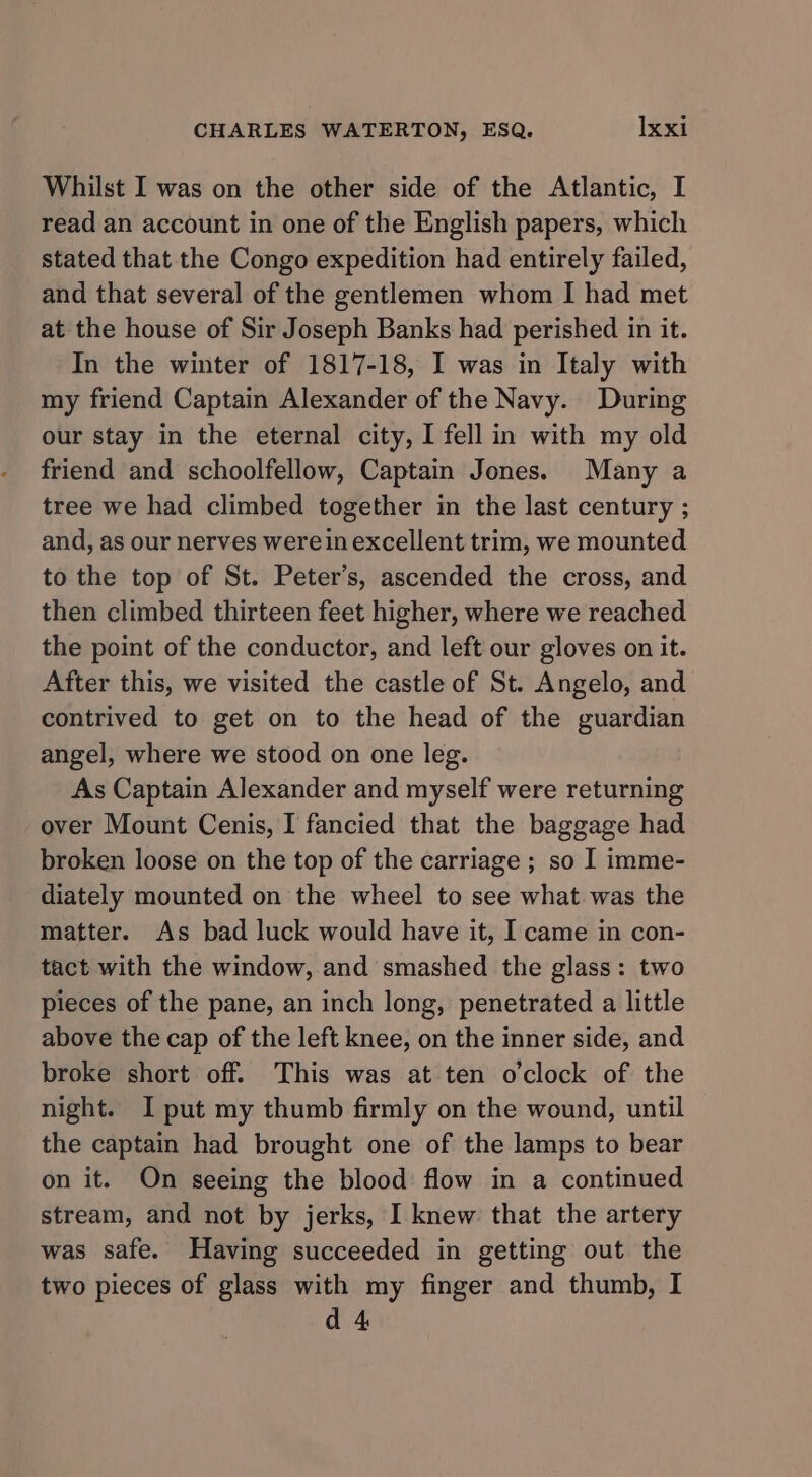 Whilst I was on the other side of the Atlantic, I read an account in one of the English papers, which stated that the Congo expedition had entirely failed, and that several of the gentlemen whom I had met at the house of Sir Joseph Banks had perished in it. In the winter of 1817-18, I was in Italy with my friend Captain Alexander of the Navy. During our stay in the eternal city, I fell in with my old friend and schoolfellow, Captain Jones. Many a tree we had climbed together in the last century ; and, as our nerves were in excellent trim, we mounted to the top of St. Peter’s, ascended the cross, and then climbed thirteen feet higher, where we reached the point of the conductor, and left our gloves on it. After this, we visited the castle of St. Angelo, and contrived to get on to the head of the guardian angel, where we stood on one leg. As Captain Alexander and myself were returning over Mount Cenis, I fancied that the baggage had broken loose on the top of the carriage ; so I imme- diately mounted on the wheel to see what was the matter. As bad luck would have it, I came in con- tact with the window, and smashed the glass: two pieces of the pane, an inch long, penetrated a little above the cap of the left knee, on the inner side, and broke short off. This was at ten o'clock of the night. I put my thumb firmly on the wound, until the captain had brought one of the lamps to bear on it. On seeing the blood flow in a continued stream, and not by jerks, I knew that the artery was safe. Having succeeded in getting out the two pieces of glass with my finger and thumb, I