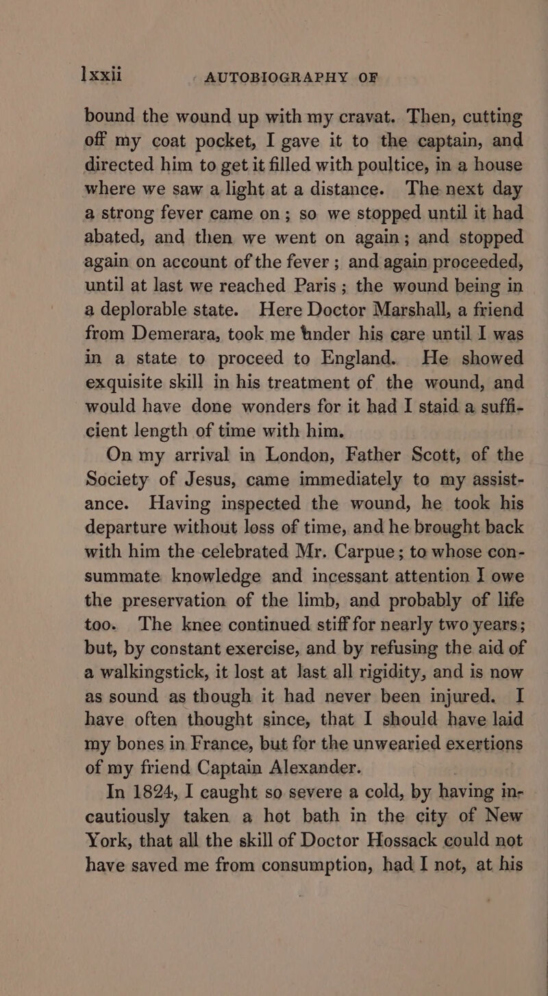 bound the wound up with my cravat. Then, cutting off my coat pocket, I gave it to the captain, and directed him to get it filled with poultice, in a house where we saw alight at a distance. The next day a strong fever came on; so we stopped until it had abated, and then we went on again; and stopped again on account of the fever ; and again proceeded, until at last we reached Paris ; the wound being in a deplorable state. Here Doctor Marshall, a friend from Demerara, took me tinder his care until I was in a state to proceed to England. He showed exquisite skill in his treatment of the wound, and would have done wonders for it had I staid a suffi- cient length of time with him. On my arrival in London, Father Scott, of the Society of Jesus, came immediately to my assist- ance. Having inspected the wound, he took his departure without loss of time, and he brought back with him the celebrated Mr. Carpue; to whose con- summate knowledge and incessant attention ] owe the preservation of the limb, and probably of life too. The knee continued stiff for nearly two years; but, by constant exercise, and by refusing the aid of a walkingstick, it lost at last all rigidity, and is now as sound as though it had never been injured. I have often thought since, that I should have laid my bones in France, but for the unwearied exertions of my friend Captain Alexander. In 1824, I caught so severe a cold, by having in- cautiously taken a hot bath in the city of New York, that all the skill of Doctor Hossack could not have saved me from consumption, had I not, at his