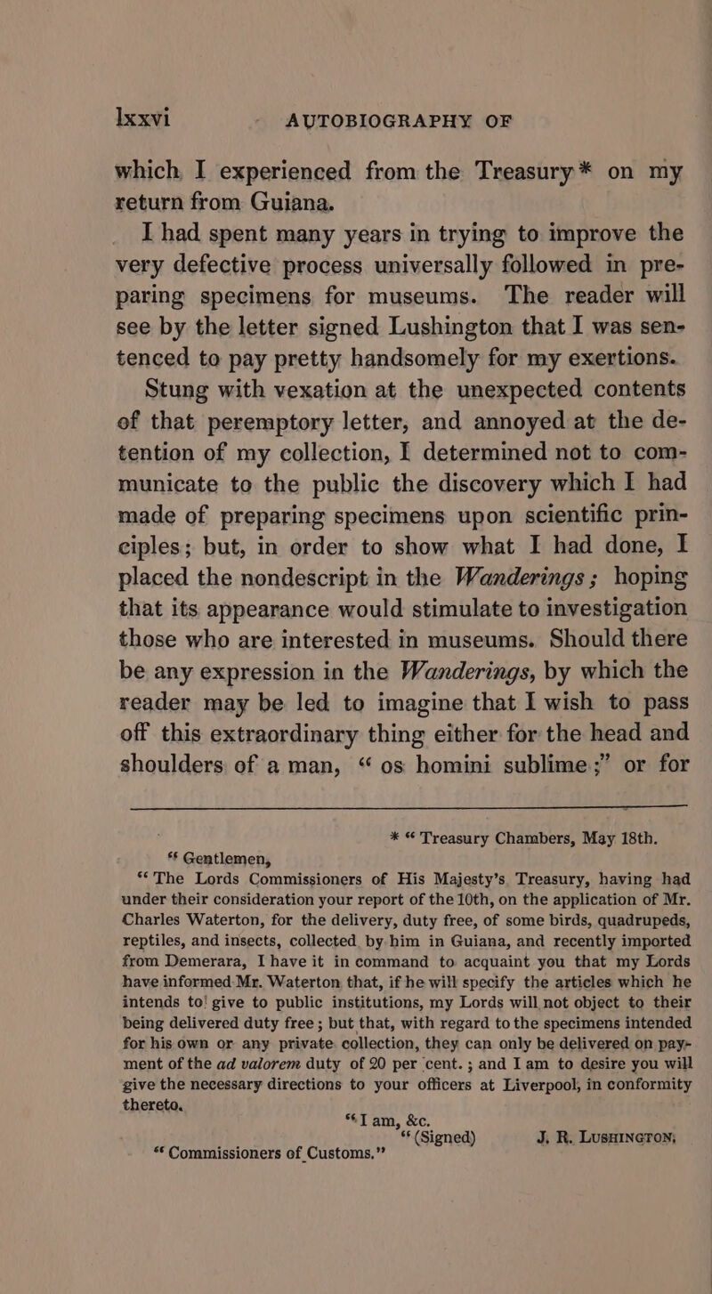 which, I experienced from the Treasury* on my return from Guiana. I had spent many years in trying to improve the very defective process universally followed in pre- paring specimens for museums. The reader will see by the letter signed Lushington that I was sen- tenced to pay pretty handsomely for my exertions. Stung with vexation at the unexpected contents of that peremptory letter, and annoyed at the de- tention of my collection, I determined not to com- municate to the public the discovery which I had made of preparing specimens upon scientific prin- ciples; but, in order to show what I had done, I placed the nondescript in the Wanderings ; hoping that its appearance would stimulate to investigation those who are interested in museums. Should there be any expression in the Wanderings, by which the reader may be led to imagine that I wish to pass off this extraordinary thing either for the head and shoulders of a man, “ os homini sublime;” or for * © Treasury Chambers, May 18th. *§ Gentlemen, “The Lords Commissioners of His Majesty’s. Treasury, having had under their consideration your report of the 10th, on the application of Mr. Charles Waterton, for the delivery, duty free, of some birds, quadrupeds, reptiles, and insects, collected by him in Guiana, and recently imported from Demerara, I have it in command to acquaint you that my Lords have informed. Mr. Waterton that, if he will specify the articles which he intends to! give to public institutions, my Lords will not object to their being delivered duty free ; but that, with regard to the specimens intended for his own or any private. collection, they can only be delivered on pay~ ment of the ad valorem duty of 20 per cent. ; and Iam to desire you will give the necessary directions to your officers at Liverpool, in conformity thereto. Tam, &amp;c. ¢* (Signed) J, R. Lusuincron; ** Commissioners of Customs.”