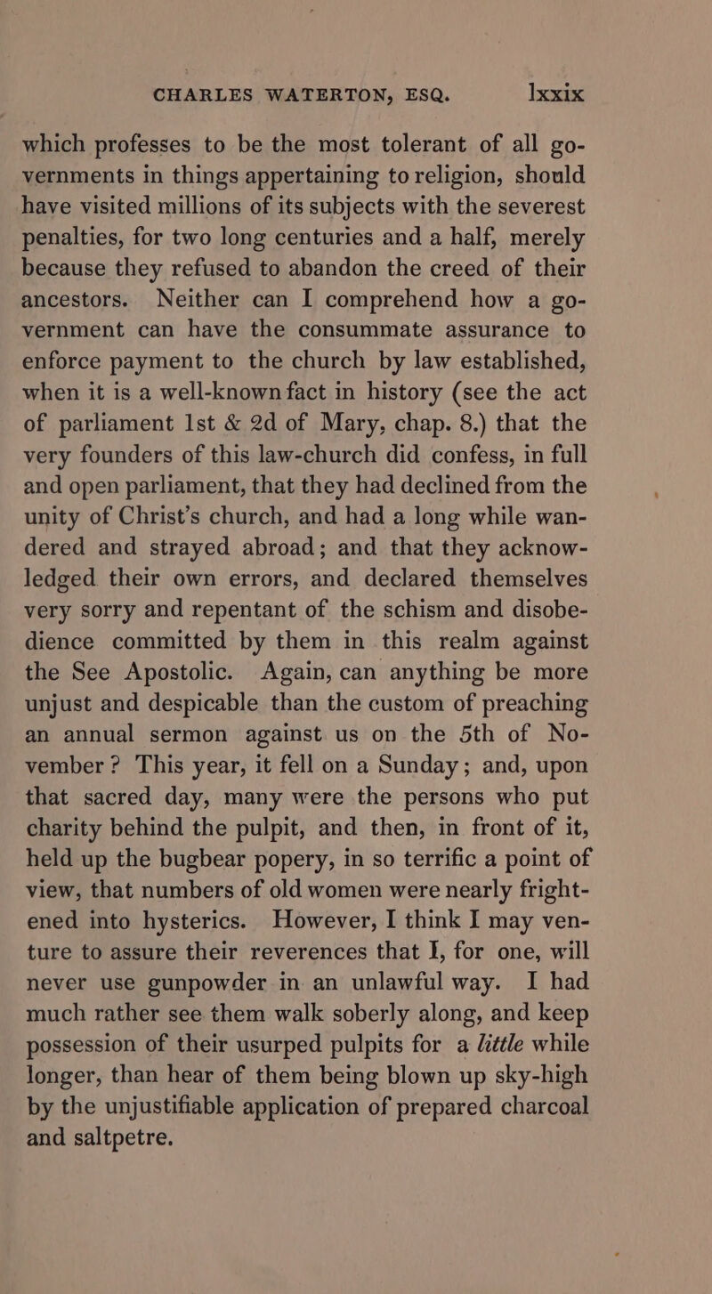 which professes to be the most tolerant of all go- vernments in things appertaining to religion, should have visited millions of its subjects with the severest penalties, for two long centuries and a half, merely because they refused to abandon the creed of their ancestors. Neither can I comprehend how a go- vernment can have the consummate assurance to enforce payment to the church by law established, when it is a well-known fact in history (see the act of parliament Ist &amp; 2d of Mary, chap. 8.) that the very founders of this law-church did confess, in full and open parliament, that they had declined from the unity of Christ’s church, and had a long while wan- dered and strayed abroad; and that they acknow- ledged their own errors, and declared themselves very sorry and repentant of the schism and disobe- dience committed by them in this realm against the See Apostolic. Again, can anything be more unjust and despicable than the custom of preaching an annual sermon against us on the 5th of No- vember ? This year, it fell on a Sunday; and, upon that sacred day, many were the persons who put charity behind the pulpit, and then, in front of it, held up the bugbear popery, in so terrific a point of view, that numbers of old women were nearly fright- ened into hysterics. However, I think I may ven- ture to assure their reverences that I, for one, will never use gunpowder in an unlawful way. I had much rather see them walk soberly along, and keep possession of their usurped pulpits for a little while longer, than hear of them being blown up sky-high by the unjustifiable application of prepared charcoal and saltpetre.