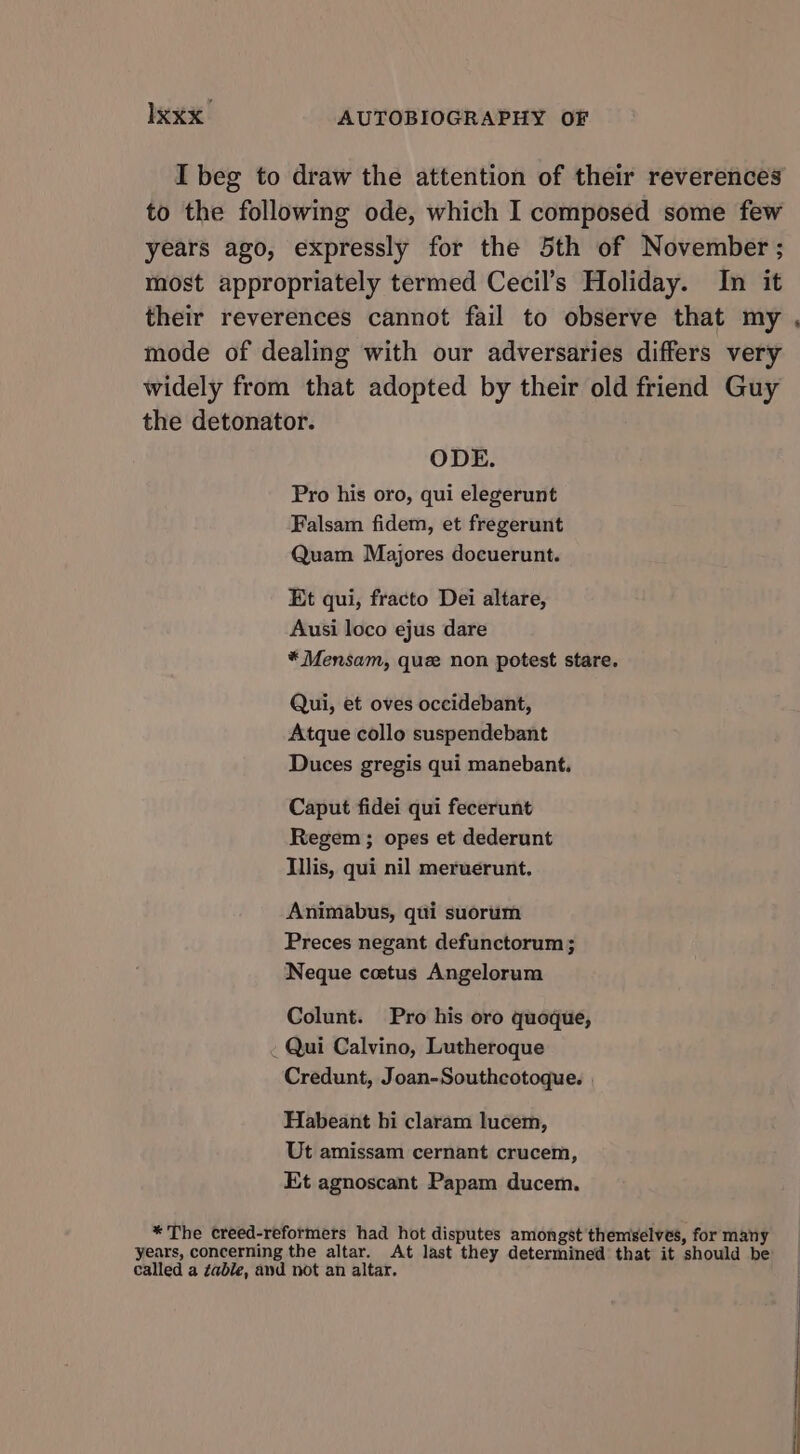 I beg to draw the attention of their reverences to the following ode, which I composed some few years ago, expressly for the 5th of November ; most appropriately termed Cecil’s Holiday. In it their reverences cannot fail to observe that my , mode of dealing with our adversaries differs very widely from that adopted by their old friend Guy the detonator. ODE. Pro his oro, qui elegerunt Falsam fidem, et fregerunt Quam Majores docuerunt. Et qui, fracto Dei altare, Ausi loco ejus dare * Mensam, que non potest stare. Qui, et oves occidebant, Atque collo suspendebant Duces gregis qui manebant, Caput fidei qui fecerunt Regem ; opes et dederunt Illis, qui nil meruerunt, Animabus, qui suorum Preces negant defunctorum ; Neque coetus Angelorum Colunt. Pro his oro quoque, . Qui Calvino, Lutheroque Credunt, Joan-Southcotoque. | Habeant hi claram lucem, Ut amissam cernant crucem, Et agnoscant Papam ducem. *The creed-reformers had hot disputes amongst themselves, for many years, concerning the altar. At last they determined that it should be called a gable, and not an altar. |