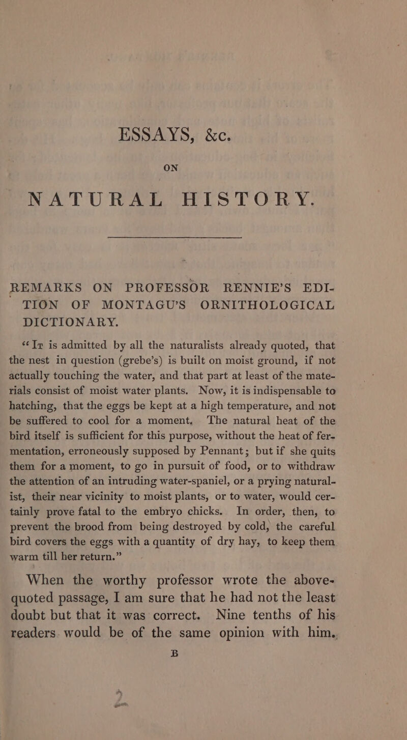 ESSAYS, &amp;c. ON NATURAL HISTORY. REMARKS ON PROFESSOR RENNIE’S EDI- TION OF MONTAGU’S ORNITHOLOGICAL DICTIONARY. ‘¢Ir is admitted by all the naturalists already quoted, that the nest in question (grebe’s) is built on moist ground, if not actually touching the water, and that part at least of the mate- rials consist of moist water plants. Now, it is indispensable to hatching, that the eggs be kept at a high temperature, and not be suffered to cool for a moment, ‘The natural heat of the bird itself is sufficient for this purpose, without the heat of fer- mentation, erroneously supposed by Pennant; but if she quits them for a moment, to go in pursuit of food, or to withdraw the attention of an intruding water-spaniel, or a prying natural- ist, their near vicinity to moist plants, or to water, would cer- tainly prove fatal to the embryo chicks. In order, then, to prevent the brood from being destroyed by cold, the careful bird covers the eggs with a quantity of dry hay, to keep them warm till her return.” When the worthy professor wrote the above- quoted passage, I am sure that he had not the least doubt but that it was correct. Nine tenths of his readers. would be of the same opinion with him, B