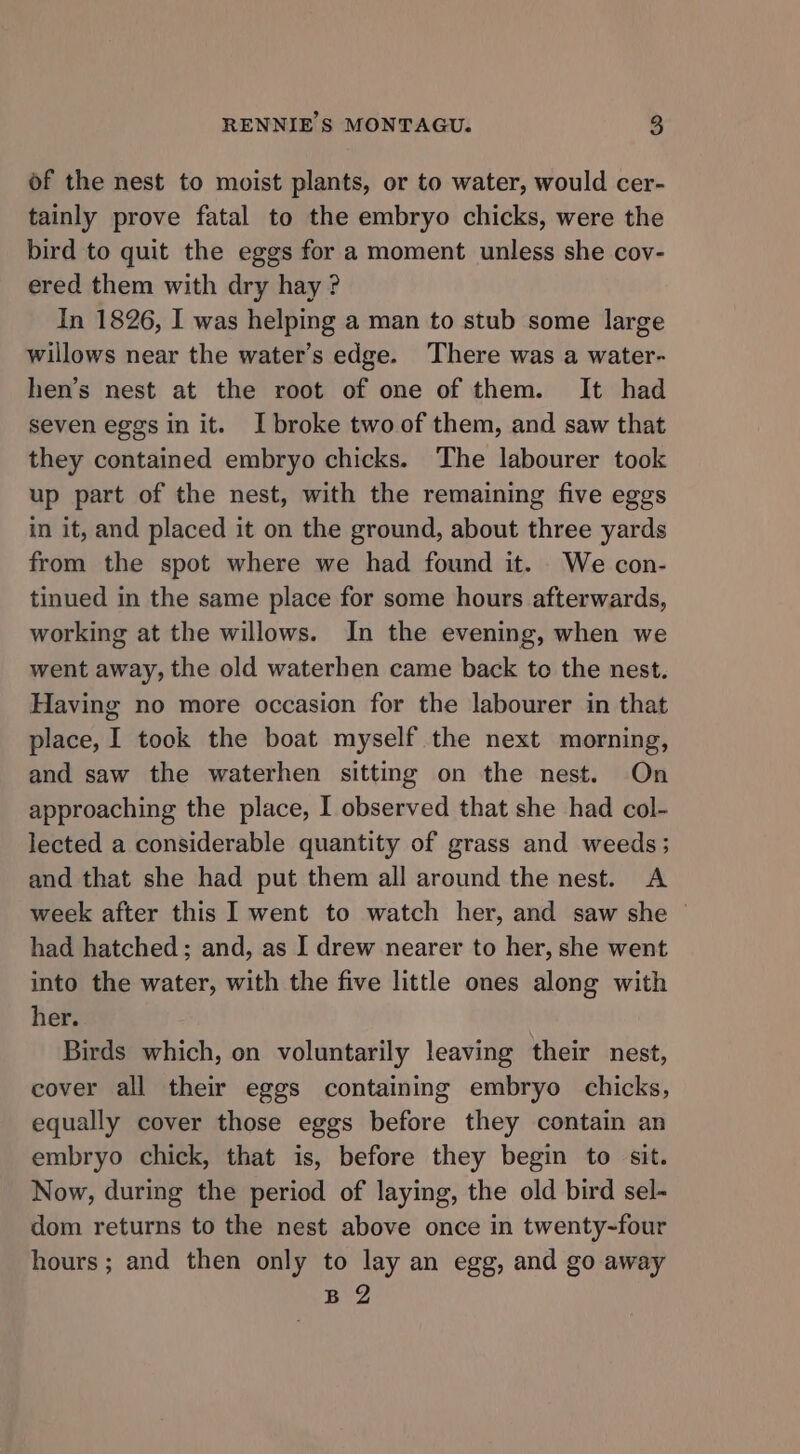 of the nest to moist plants, or to water, would cer- tainly prove fatal to the embryo chicks, were the bird to quit the eggs for a moment unless she cov- ered them with dry hay? In 1826, I was helping a man to stub some large willows near the water’s edge. There was a water- hen’s nest at the root of one of them. It had seven eggs in it. I broke two of them, and saw that they contained embryo chicks. The labourer took up part of the nest, with the remaining five eggs in it, and placed it on the ground, about three yards from the spot where we had found it. . We con- tinued in the same place for some hours afterwards, working at the willows. In the evening, when we went away, the old waterhen came back to the nest. Having no more occasion for the labourer in that place, I took the boat myself the next morning, and saw the waterhen sitting on the nest. On approaching the place, I observed that she had col- lected a considerable quantity of grass and weeds; and that she had put them all around the nest. A week after this I went to watch her, and saw she © had hatched; and, as I drew nearer to her, she went into the water, with the five little ones along with her. Birds which, on voluntarily leaving their nest, cover all their eggs containing embryo chicks, equally cover those eggs before they contain an embryo chick, that is, before they begin to sit. Now, during the period of laying, the old bird sel- dom returns to the nest above once in twenty-four hours; and then only to lay an egg, and go away B 2