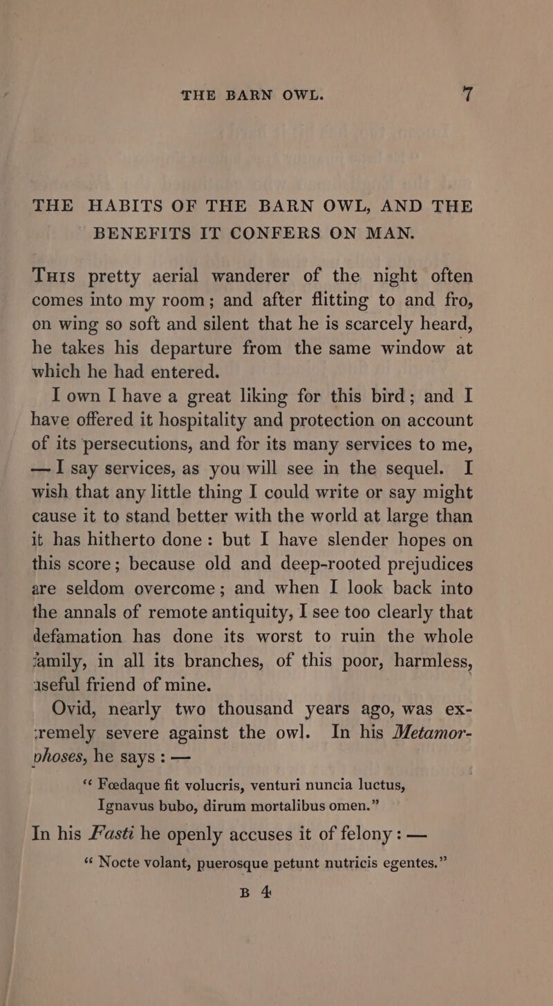 THE HABITS OF THE BARN OWL, AND THE BENEFITS IT CONFERS ON MAN. Tuis pretty aerial wanderer of the night often comes into my room; and after flitting to and fro, on wing so soft and silent that he is scarcely heard, he takes his departure from the same window at which he had entered. I own | have a great liking for this bird; and I have offered it hospitality and protection on account of its persecutions, and for its many services to me, — I say services, as you will see in the sequel. I wish that any little thing I could write or say might cause it to stand better with the world at large than it has hitherto done: but I have slender hopes on this score; because old and deep-rooted prejudices are seldom overcome; and when I look back into the annals of remote antiquity, I see too clearly that defamation has done its worst to ruin the whole family, in all its branches, of this poor, harmless, 1seful friend of mine. ) Ovid, nearly two thousand years ago, was ex- ‘remely severe against the owl. In his Metamor- vhoses, he says : — *¢ Foedaque fit volucris, venturi nuncia luctus, Ignavus bubo, dirum mortalibus omen.” In his Fasti he openly accuses it of felony : — *‘ Nocte volant, puerosque petunt nutricis egentes.” B 4
