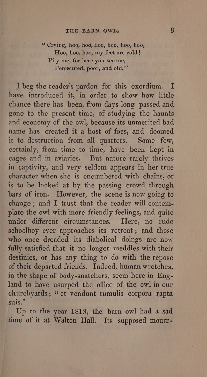 ** Crying, hoo, hoo, hoo, hoo, hoo, hoo, Hoo, hoo, hoo, my feet are cold! Pity me, for here you see me, Persecuted, poor, and old.”’ I beg the reader’s pardon for this exordium. I have introduced it, in order to show how little chance there has been, from days long passed and gone to the present time, of studying the haunts and economy of the owl, because its unmerited bad name has created it a host of foes, and doomed it to destruction from all quarters. Some few, certainly, from time to time, have been kept in cages and in aviaries. But nature rarely thrives in captivity, and very seldom appears in her true character when she is encumbered with chains, or is to be looked at by the passing crowd through bars of iron. However, the scene is now going to change ; and I trust that the reader will contem- plate the owl with more friendly feelings, and quite under different circumstances. Here, no rude schoolboy ever approaches its retreat; and those who once dreaded its diabolical doings are now fully satisfied that it no longer meddles with their destinies, or has any thing to do with the repose of their departed friends. Indeed, human wretches, in the shape of body-snatchers, seem here in Eng- land to have usurped the office of the owl in our churchyards ; “et vendunt tumulis corpora rapta suis.” Up to the year 1813, the barn owl had a sad time of it at Walton Hall. Its supposed mourn-