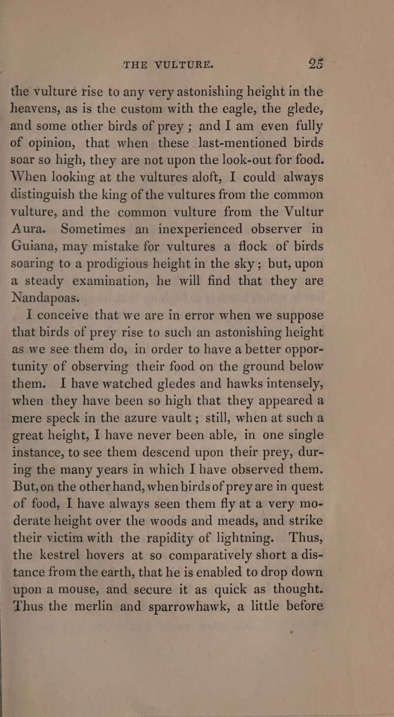 the vulture rise to any very astonishing height in the heavens, as is the custom with the eagle, the glede, and some other birds of prey ; and I am even fully of opinion, that when these last-mentioned birds soar so high, they are not upon the look-out for food. When looking at the vultures aloft, I could always distinguish the king of the vultures from the common vulture, and the common vulture from the Vultur Aura. Sometimes an inexperienced observer in Guiana, may mistake for vultures a flock of birds soaring to a prodigious height in the sky; but, upon a steady examination, he will find that they are Nandapoas. I conceive that we are in error when we suppose that birds of prey rise to such an astonishing height as we see them do, in order to have a better oppor- tunity of observing their food on the ground below them. I have watched gledes and hawks intensely, when they have been so high that they appeared a mere speck in the azure vault ; still, when at such a great height, I have never been able, in one single instance, to see them descend upon their prey, dur- ing the many years in which I have observed them. But, on the other hand, when birds of prey are in quest of food, I have always seen them fly at a very mo- derate height over the woods and meads, and strike their victim with the rapidity of lightning. Thus, the kestrel hovers at so comparatively short a dis- tance from the earth, that he is enabled to drop down upon a mouse, and secure it as quick as thought. Thus the merlin and sparrowhawk, a little before