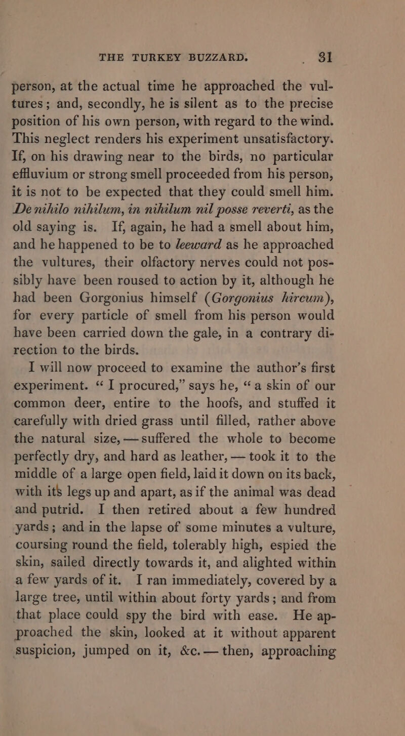 person, at the actual time he approached the vul- tures; and, secondly, he is silent as to the precise position of his own person, with regard to the wind. This neglect renders his experiment unsatisfactory. If, on his drawing near to the birds, no particular effluvium or strong smell proceeded from his person, it is not to be expected that they could smell him. De nihilo nihilum, in nihilum nil posse reverti, as the old saying is. If, again, he had a smell about him, and he happened to be to leeward as he approached the vultures, their olfactory nerves could not pos- sibly have been roused to action by it, although he had been Gorgonius himself (Gorgonius hireum), for every particle of smell from his person would have been carried down the gale, in a contrary di- rection to the birds. I will now proceed to examine the author’s first experiment. “ I procured,” says he, “a skin of our common deer, entire to the hoofs, and stuffed it carefully with dried grass until filled, rather above the natural size, —suffered the whole to become perfectly dry, and hard as leather, — took it to the middle of a large open field, laid it down on its back, with its legs up and apart, as if the animal was dead and putrid. I then retired about a few hundred yards; and in the lapse of some minutes a vulture, coursing round the field, tolerably high, espied the skin, sailed directly towards it, and alighted within a few yards of it. I ran immediately, covered by a large tree, until within about forty yards; and from that place could spy the bird with ease. He ap- proached the skin, looked at it without apparent suspicion, jumped on it, &amp;c.— then, approaching