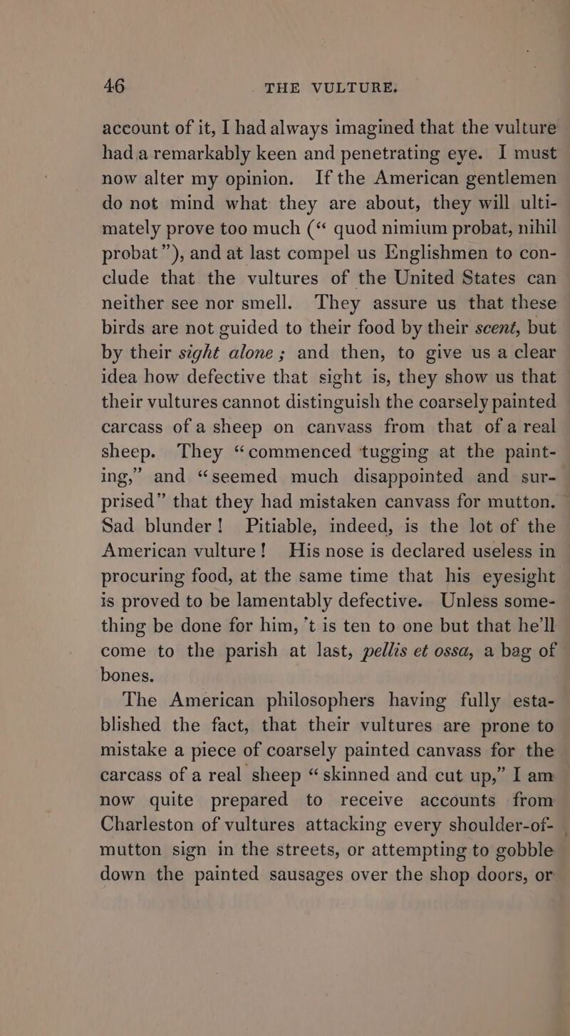 account of it, I had always imagined that the vulture hada remarkably keen and penetrating eye. I must now alter my opinion. Ifthe American gentlemen — do not mind what they are about, they will ulti- mately prove too much (“ quod nimium probat, nihil probat”’), and at last compel us Englishmen to con- clude that the vultures of the United States can neither see nor smell. They assure us that these birds are not guided to their food by their scent, but by their sight alone ; and then, to give us a clear idea how defective that sight is, they show us that their vultures cannot distinguish the coarsely painted carcass of a sheep on canvass from that of a real sheep. They “commenced tugging at the paint- ing,” and “seemed much disappointed and sur- — prised” that they had mistaken canvass for mutton. — Sad blunder! Pitiable, indeed, is the lot of the American vulture! His nose is declared useless in procuring food, at the same time that his eyesight is proved to be lamentably defective. Unless some- thing be done for him, ‘t is ten to one but that he'll come to the parish at last, pellis et ossa, a bag of bones. The American philosophers having fully esta- blished the fact, that their vultures are prone to mistake a piece of coarsely painted canvass for the carcass of a real sheep “skinned and cut up,” I am now quite prepared to receive accounts from Charleston of vultures attacking every shoulder-of- — mutton sign in the streets, or attempting to gobble down the painted sausages over the shop doors, or