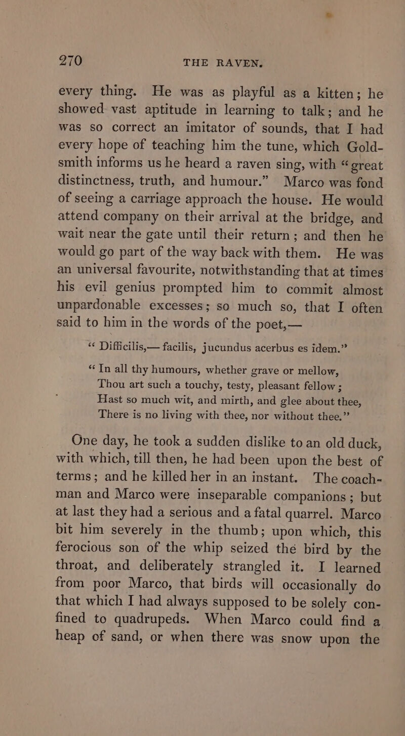 every thing. He was as playful as a kitten; he showed vast aptitude in learning to talk; and he was so correct an imitator of sounds, that I had every hope of teaching him the tune, which Gold- smith informs us he heard a raven sing, with “great distinctness, truth, and humour.” Marco was fond of seeing a carriage approach the house. He would attend company on their arrival at the bridge, and wait near the gate until their return; and then he would go part of the way back with them. He was an universal favourite, notwithstanding that at times his evil genius prompted him to commit almost unpardonable excesses; so much so, that I often said to him in the words of the poet,— ‘¢ Difficilis,— facilis, jucundus acerbus es idem.” “In all thy humours, whether grave or mellow, Thou art such a touchy, testy, pleasant fellow ; Hast so much wit, and mirth, and glee about thee, There is no living with thee, nor without thee.” One day, he took a sudden dislike to an old duck, with which, till then, he had been upon the best of terms; and he killed her in an instant. The coach- man and Marco were inseparable companions; but at last they had a serious and a fatal quarrel. Marco bit him severely in the thumb; upon which, this ferocious son of the whip seized the bird by the throat, and deliberately strangled it. I learned from poor Marco, that birds will occasionally do that which I had always supposed to be solely con- fined to quadrupeds. When Marco could find a heap of sand, or when there was snow upon the