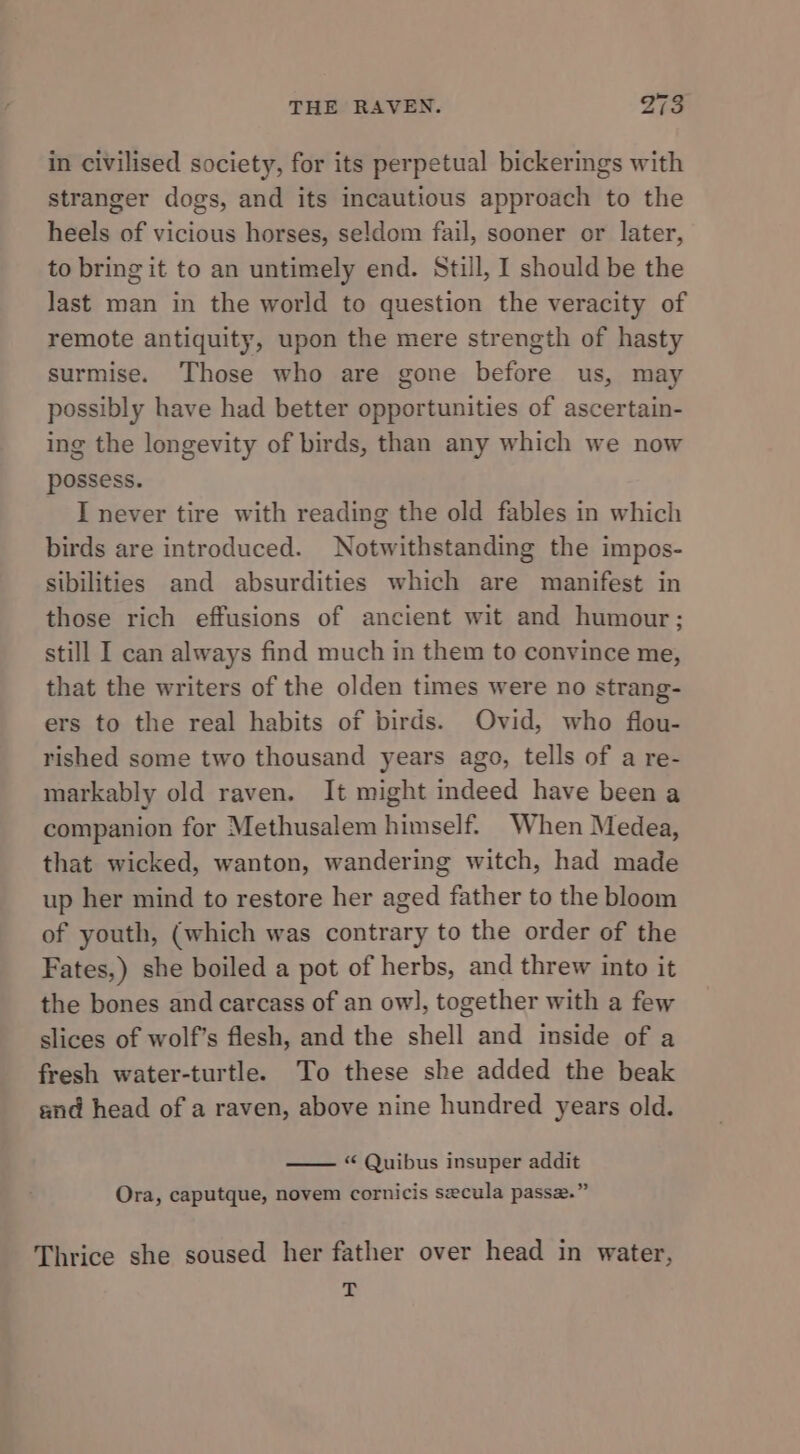 in civilised society, for its perpetual bickerings with stranger dogs, and its incautious approach to the heels of vicious horses, seldom fail, sooner or later, to bring it to an untimely end. Still, I should be the last man in the world to question the veracity of remote antiquity, upon the mere strength of hasty surmise. Those who are gone before us, may possibly have had better opportunities of ascertain- ing the longevity of birds, than any which we now possess. I never tire with reading the old fables in which birds are introduced. Notwithstanding the impos- sibilities and absurdities which are manifest in those rich effusions of ancient wit and humour; still I can always find much in them to convince me, that the writers of the olden times were no strang- ers to the real habits of birds. Ovid, who flou- rished some two thousand years ago, tells of a re- markably old raven. It might indeed have been a companion for Methusalem himself. When Medea, that wicked, wanton, wandering witch, had made up her mind to restore her aged father to the bloom of youth, (which was contrary to the order of the Fates,) she boiled a pot of herbs, and threw into it the bones and carcass of an owl, together with a few slices of wolf’s flesh, and the shell and inside of a fresh water-turtle. To these she added the beak and head of a raven, above nine hundred years old. “ Quibus insuper addit Ora, caputque, novem cornicis secula passe.” Thrice she soused her father over head in water, T