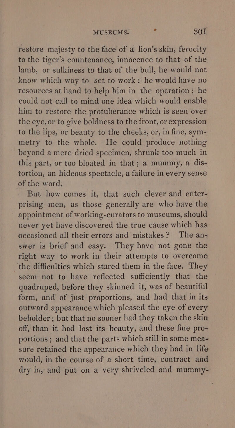 restore majesty to the face of a lion’s skin, ferocity to the tiger’s countenance, innocence to that of the lamb, or sulkiness to that of the bull, he would not know which way to set to work: he would have no resources at hand to help him in the operation ; he could not call to mind one idea which would enable him to restore the protuberance which is seen over the eye, or to give boldness to the front, or expression to the lips, or beauty to the cheeks, or, in fine, sym- metry to the whole. He could produce nothing beyond a mere dried specimen, shrunk too much in this part, or too bloated in that; a mummy, a dis- tortion, an hideous spectacle, a failure in every sense of the word. But how comes it, that such clever and enter- prising men, as those generally are who have the appointment of working-curators to museums, should never yet have discovered the true cause which has occasioned all their errors and mistakes? ‘The an- swer is brief and easy. They have not gone the right way to work in their attempts to overcome the difficulties which stared them in the face. They seem not to have reflected sufficiently that the quadruped, before they skinned it, was of beautiful form, and of just proportions, and had that in its outward appearance which pleased the eye of every beholder ; but that no sooner had they taken the skin off, than it had lost its beauty, and these fine pro- portions; and that the parts which still in some mea- sure retained the appearance which they had in life would, in the course of a short time, contract and dry in, and put on a very shriveled and mummy-