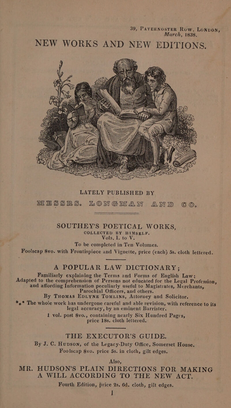 39, PATERNOSTER Row, LONDON, March, 1838. NEW WORKS AND NEW EDITIONS. LATELY PUBLISHED BY MESSRS. LONGMAN AND 60. SOUTHEY’S POETICAL WORKS, COLLECTED BY HIMSELF. Vols, I. to V. To be completed in Ten Volumes. Foolscap 8vo. with Frontispiece and Vignette, price (each) 5s. cloth lettered. A POPULAR LAW DICTIONARY; Familiarly explaining the Terms and Forms of English Law: Adapted to the comprehension of Persons not educated for the Legal Profession, and affording Information peculiarly useful to Magistrates, Merchants, Parochial Officers, and others. By Tuomas EpiyNeE Tomuins, Attorney and Solicitor. *,* The whole work bas undergone careful and able revision, with reference to its legal accuracy, by an eminent Barrister, 1 vol. post 8vo., containing nearly Six Hundred Pages, price 18s. cloth lettered. THE EXECUTOR’S GUIDE. By J. C. Hupson, of the Legacy-Duty Office, Somerset House. Foolscap 8vo. price 5s. in cloth, gilt edges. Also, MR. HUDSON’S PLAIN DIRECTIONS FOR MAKING A WILL ACCORDING TO THE NEW ACT, Fourth Edition, price 2s. 6d. cloth, gilt edges. ]