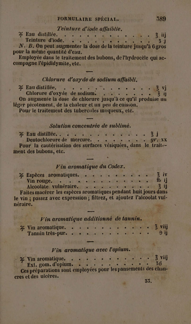 Teinture d’iode afjaiblie. 2% Eau distiliées 2200 ve te ut Teinture d'iode. . . 5 N. B. On peut augmenter la dose de la teinture jusqu à Ggros pour la même quantité d’eau. Employée dans le traitement des bubons, de l'hydrocèle qui ac- compagne l'épididymite, etc. Chlorure d'oxyde de sodium affaibli. D Eau CRUE NS ONCE TN TEE: Me Æ vi Chlorure d'oxyde de sodium. , . En NT __ On augmenie la dose de chlorure jusqu à ce qu “il produise un léger picotement, de la chaleur el un peu de cuisson. Pour le traitement des tubercules muqueux, etc. Solution concentrée de sublimé. RL PP Ct S'RMONR ANNEES RE LR Deutochlorure de mercure. . «. . YTIxX Pour la cautérisation des surfaces vésiquées, dans le trait-- ment des bubons, etc. * ee Vin aromatique du Codex. 2% Espèces aromatiques. + . . + + + « + H iv Vin rouge. . Usa env B'epées state di ij Alcoolate vulnéraire. #1: ertéstt tes. ei “ Èj Faites macérer les espèces aromatiques pendant huit jours dans le vin ; passez avec expression ; filtrez, et ajoutez l’alcoolat vul- néraire. dd —— Vin aromatique additionné de tannin. 2% Vin aromatique. + + + + + . + + + + « 3 vi] Tanuin très-pur. + + + + + + + + + + 9 ij Vin aromatique avec l'opium. «2. Vin aromatique, . «+ + + + + + +, 3 viij Ext. gom. d'opium. + «+ : Ps art Ces préparations sont employées pour les ‘pansements des chan- cres et des ulcères. te 2, L