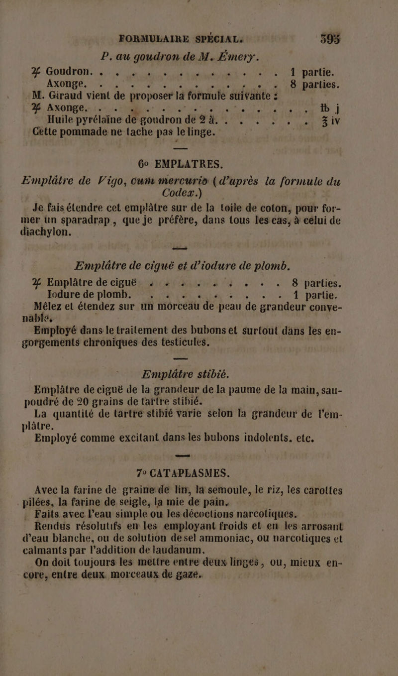 P. au goudron de M. Émery. # Goudron.. Le de a net 7e IT parte. Axonge. . . 8 parties. M. Giraud vient de proposer là formule ‘suivante : É 2% Axonge. . PR PMP EN ESS Huile pyrélaine de goudron dé 9 à. Ne 0 D qu RIT Getle pommade ne tache pas le linge. Go EMPLATRES. Emplâtre de Vigo, Cum mercurio (d’uprès la formule du Codex.) Je fais étendre cet emplâtre sur de la toile de coton, pour for- mer Un sparadrap, que je préfère, dans tous les cas, à eélui de diachylon. —— Emplâtre de ciquë et dtogre de plomb. 2% Emplâtre de ciguë 4 + 4 . « 4 . . . 8 parlies. Iodure de plomb. . . . : + 1 partie. Mêlez el étendez sur un morceau de peau de grandeur conye- nabls, Employé dans le traitement des bubons et surtout dans les en- gorgements chroniques des testicules. Emplâtre stibié. Emplâtre de ciguë de la grandeur de la paume de la main, sau- poudré de 20 grains de tartre stihié. La quantité de tartre stibié varie selon la grandeur de l’em- plâtre. Employé comme excitant dans les bubons indolents, etc. 7° CATAPLASMES. Avec la farine de graine de lin, la semoule, le riz, les carottes pilées, la farine de seigle, la mie de pain. . Faits avec l’eau simple ou les décoctions narcotiques. Rendus résolutifs en les employant froids et en les arrosant d’eau blanche, ou de solution de sel ammoniac, ou narcotiques et calmants par l'addition de laudanum, On doit toujours les mettre entre deux linges, ou, mieux en- core, entre deux. morceaux de gaze.