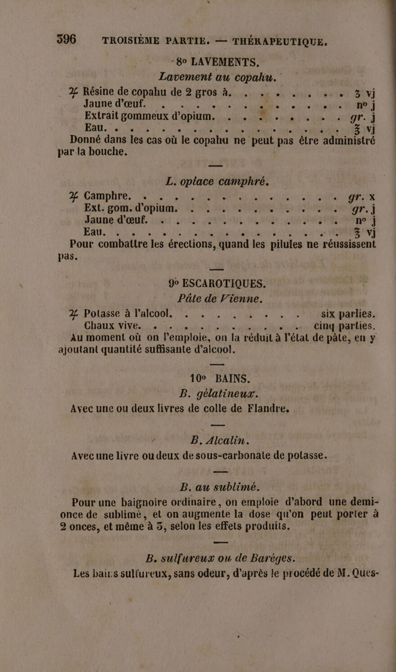 -8o LAVEMENTS, Lavement au copahu. 2% Résine de copahu de 2 gros à. si ns lebnls trente SAT) Jaune d'œuf. . RP CORP ES à Extrait gommeux d'opium. re EE «role to gr. j Fan. 4 nus ñ vi 3 Donné dans les cas ‘où le copahu ne peut pas être A nistre par la bouche. L. opiace camphré. % Camplhre, 0750 AL Lin STE SR EEX Ent; goms:d'opidn. 2276 es RG a Se ie, j Jaune d'OŒnt cul Se MEL FN SX: STE RE EAU, ou 3 v] Pour combattre es érections, quand les pilules ne ‘réussissent pas. 90 ESCAROTIQUES. Pâte de Vienne. 2% Potasse à l'alcool. ‘. . . , . . .:+sixparlies, Chaux vive. . . . Cinq parties. Au moment où on l'emploi, on la réduit À l'état de pâte, en y ajoutant quantité suffisante d’alcoo!. 100 BAINS. B. gélatineux. Avec une ou deux livres de colle de Flandre. ? PB. Alcalin. Avec une livre ou deux de sous-carbonate de polasse. B. au sublimé. Pour une baignoire ordinaire, on emploie d’abord une demi- once de sublimé, et on augmente la dose qu’on peut porter à 2 onces, et même à 5, selon les effets produits. B. sulfureux ou de Barèges. Les bair:s sulfur eux, sans odeur, d’après le procédé de M. Ques-