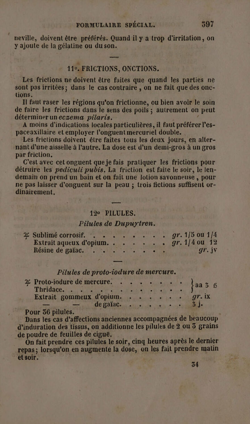 neville, doivent être préférés. Quand il y a trop d'irritation, on y ajoute de la gélatine ou du son. — 11°. FRICTIONS, ONCTIONS. Les frictions ne doivent être faites que quand les parties ne sont pas irritées; dans le cas contraire , on ne fait que des onc- tions. Il faut raser les régions qu'on frictionne, ou bien avoir le soin de faire les frictions dans le sens des poils ; autrement on peut détermineruneczema pilaris. S À moins d'indications locales particulières, il faut préférer l’es- paceaxillaire et employer l’onguent mercuriel double. Les frictions doivent être faites tous les deux jours, en alter- nant d’une aisselle à l’autre. La dose est d’un demi-gros à un gros par friction. C’est avec cet onguent que je fais pratiquer les frictions pour détruire les pediculi pubis. La friction est faite le soir, le len- demain on prend un bain et on fait une lotion savonneuse , pour ne pas laisser d’onguent sur la peau ; trois fictions suffisent or- dinairement, me 12° PILULES. Pilules de Dupuytren. 2% Sublimé corrosif, *. . . . + . . . gr. 1/5 ou 1/4 Extrait aqueux d’opium. . . . . . . gr.1/[4ou 12 Résine de galaral? mnt Tee gr. iv / Pilules de proto-iodure de mercure. 2 Proto-iodure de mercure. . . . + + . . À Phridace. 5. PANNE IR SE ne jaa ns Extrait gommeux d'opium. . . . , . . gr.ix — — FÉES SONO RENE 17 Pour 56 pilules. | Dans les cas d’affections anciennes accompagnées de beaucoup d’induration des tissus, on additionne les pilules de 2 ou 5 grains de poudre de feuilles de ciguë. . | On fait prendre ces pilules le soir, cinq heures après le dernier repas; lorsqu'on en augmente la dose, on les fait prendre matin et soir. | 34