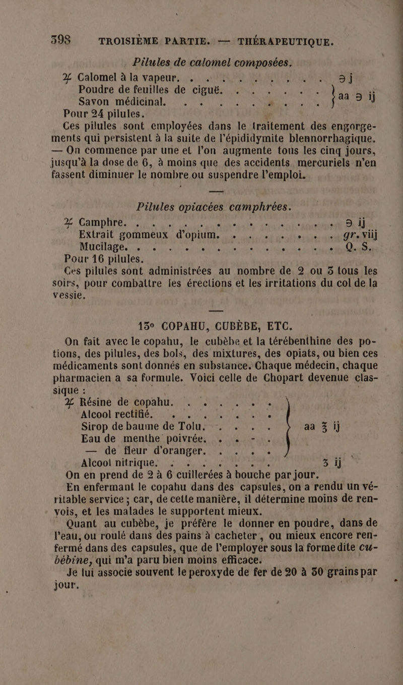 Pilules de calomel composées. 2 Calomel à la vapeur. . . LI AR AN EE 7 LRU ET Poudre de feuilles de ciguë. HR 5 Sävon, méditinaL 9/1 10 NM, Fetes Pour 24 pilules. Ces pilules sont employées dans le Leman des engorge- ments qui persistent à la suite de l’épididymite blennorrhagique. — On commence par une et l’on augmente tous les cinq jours, jusqu’à la dose de 6, à moins que des accidents mercuriels n’en fassent diminuer le nombre ou suspendre l'emploi. Pilules opiacées camphrées. 2Z Camphre. . . . Nat RE 1 Extrait gommeux d'opium. dirt rofteptte sc DER MHCHAN de a cal tetes Etc de loose SE Pour 16 pilules. Ces pilules sont administrées au nombre de 2 ou 5 tous les soirs, pour combattre les érections et les irritations du col de la vessie. 15° COPAHU, CUBÈBE, ETC. tions, des pilules, des bols, des mixtures, des opiats, ou bien ces médicaments sont donnés en substance. Chaque médecin, chaque pharmacien à sa formule. Voici celle de Chopart devenue clas- sique : 2 Résine de bopahur.c!. MN Alcool FC Me. re 2 RU A TG Sirop de baume de Tolu. . . . . aa 3 ij Eau de menthe poivrée, . , - . — de fleur d'oranger. . . . . Fe Alcoo! nitrique. . 3 ij On en prend de 2 à 6 cuillerées à bouche par jour. En enfermant le copahu dans des capsules, on a rendu un vé- ritable service ; car, de cette manière, il détermine moins de ren- vois, et les malades le supportent mieux. Quant au cubèbe, je préfère le donner en poudre, dans de l’eau, ou roulé dans des pains à cacheter , ou mieux encore ren- fermé dans des capsules, que de l'employer sous la forme dite cu- bébine, qui m’a paru bien moins efficace. Je lui associe souvent le peroxyde de fer de 20 à 50 grains par jour.