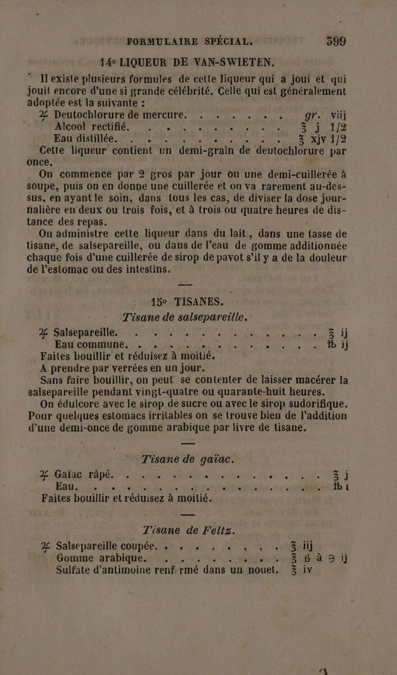 14° LIQUEUR DE VAN-SWIETEN. Il existe plusieurs formules de celte liqueur qui a joui et qui jouit encore d'une si grande célébrité. Celle qui est généralement adoptée est la suivante : 2 Deutochlorure de mercure. . . . . . . gr. ii] Alcoot rectifié. 7. . +. + . +: . 3 j 1/2 Eau distillée. °. . . 3 Xxjy 1/2 Cette liqueur contient un demi- -grain de deutochlorure par once, On commence par 2 gros par jour ou une demi-cuillerée à soupe, puis on en donne une cuillerée et on va rarement au-des- sus, en ayantle soin, dans tous les cas, de diviser la dose jour- nalière en deux ou trois fois, et à trois ou quatre heures de dis- tance des repas. On administre cette liqueur dans du lait , dans une tasse de tisane, de salsepareille, ou dans de l’eau de gomme additionnée ‘chaque fois d'une cuillerée de sirop de pavot s’il y a de la douleur de l'estomac ou des intestins. 15° TISANES. T'isane de salsepareille. : A AS RARENE AT CE PPRMONNT e SZ Eau commune. . . l SECAM ER | Faites bouillir et réduisez à moitié. À prendre par verrées en un jour. Sans faire bouillir, on peut se contenter de laisser macérer la salsepareille pendant vingt-quatre ou quarante-huit heures. On édulcore avec le sirop de sucre ou avec le sirop sudorifique. Pour quelques estomacs irrilables on se trouve bien de l'addition d'une demi-once de gomme arabique par livre de tisane. Se pr T'isane de gaïac. CAEN La MP aa dden. h'e0 sr an EN Fais dde he. 0 Mills i Faites bouillir réiniser à moitié. T'isane de PUR 2° Salsepareille coupées: Abe. dar enr ten] Gomme arabique. . . 3 65 à 9 ij Sulfate d’antimoine renf- rmé dans un nouet. 3 iv LA
