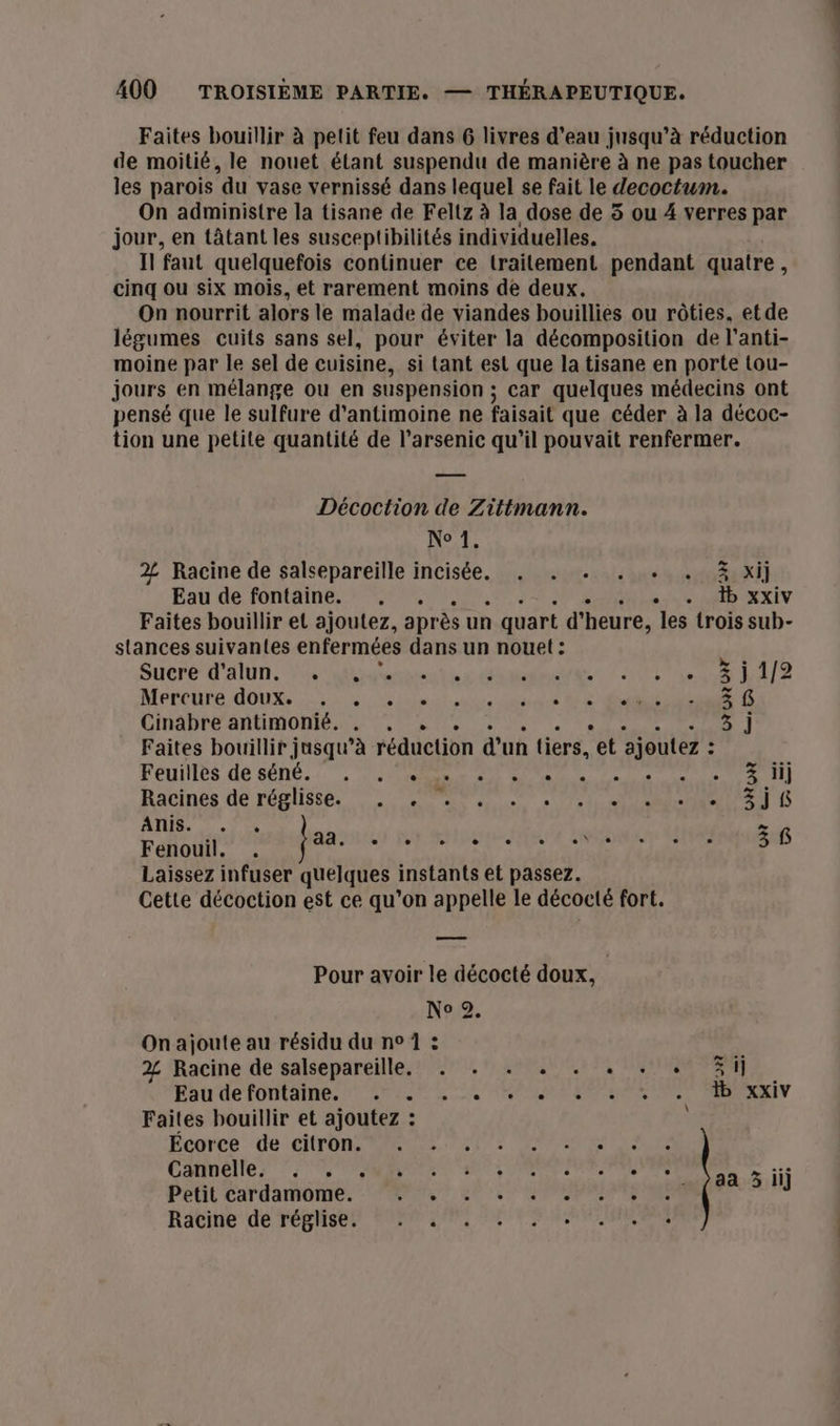 Faites bouillir à petit feu dans 6 livres d’eau jusqu’à réduction de moitié, le nouet étant suspendu de manière à ne pas toucher les parois du vase vernissé dans lequel se fait le decoctum. On administre la tisane de Fellz à la dose de 5 ou 4 verres par jour, en tâtant les susceptibilités individuelles. Il faut quelquefois continuer ce lrailement pendant quatre, cinq ou six mois, et rarement moins de deux. On nourrit alors le malade de viandes bouillies ou rôties, etde légumes cuits sans sel, pour éviter la décomposition de l’anti- moine par le sel de cuisine, si tant est que la tisane en porte tou- jours en mélange ou en suspension ; car quelques médecins ont pensé que le sulfure d'antimoine ne faisait que céder à la décoc- tion une petite quantité de l’arsenic qu'il pouvait renfermer. Décoction de Zittmann. Nc 1. 2 Racine de salsepareille incisée. . . . . + . 3 xi] Eau de fontaine. , . ss AD CAXEV Faites bouillir et ajoutez, après un quart d'heure, les trois sub- stances suivantes enfermées dans un nouet : Sucre d'alim, S'assurer TT ELA Mercure doux, 2 ide dtchriers A 3 6 Cinabre antimonié. 6 3 j Faites bouillir jusqu’à réduction d'un tiers, ‘et ‘ajoutez : = Feuiilès de sôné. ‘, OR A SR 207 Racines de réplisse. 1 et aie sua Ca D ans. = .72 Féflouff agi Rare te by NSneEnS Laissez infuser quelques instants et passez. Cette décoction est ce qu’on appelle le décocté fort. Pour avoir le décocté doux, No Je On ajoute au résidu du n° 1 : 2% Racine de salsepareille. . . . . . . . + Si Ebu'de fontaine, 7 APN RS RARE LR RES NS REV Faites bouillir et ajoutez : Écorce_ de citron ar 2 Ps ne Cannelle 5 SMTP ere Petit cardamome. NS 27 CPP Racine de réghs@tt Mn DNS EM CU RON