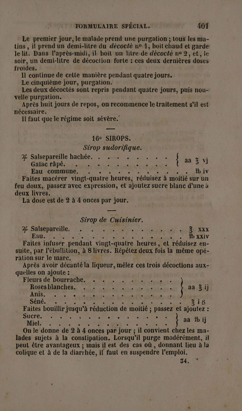 Le premier jour, le malade prend une purgation ; tous les ma- tins, il prend un demi-litre du décocté n° 1, boit chaud et garde lelit. Dans l'après-midi, il boit un litre de décocté ne 2, et, le soir, un demi-litre de décoction forte : ces deux dernières doses froides. = Il continue de cette manière pendant quatre jours. Le cinquième jour, purgation. - Les deux décoctés sont repris pendant quatre jours, puis nou- velle purgation. Après huit jours de repos,.on recommence le traitement s’il est nécessaire. Il faut que le régime soit sévère.’ — 16° SIROPS. Sirop sudorifique. 2 Salsépartille hachée. : 17.228014 es re TS: Cote Mob. ann de PEAU OT PU à PL Eau commune. . . * LARNIV Faites mactrer vingt-quatre ‘heures: réduisez à moitié sur un feu doux, passez avec expression, et ajoutez sucre blanc d’une à deux livres. La dose est de 2 à 4 onces par jour. Sirop de Cuisinier. 2É SARA: À.) URBAN y Re Let CAD Ex Eaû. ?. Su | * 4./. 10 XAIV Faites infusér pendant vingt-quatre heures , et réduisez en- suite, par l’ébullition, à 8 livres. Répétez deux fois la même opé- ration sur le inarc. Après avoir décanté la liqueur, mêlez ces trois décoctions aux- quelles on ajoute : Fleurs de Dourraene. #22. mn, ROSPRDIANCRES 2 AU AT St, À aa aa 3 ij QU nr CRM NE EC Nha Séné. 7. 1e : 3 if Faites bouillir jusqu’à réduction de moitié : ; passez et ajoutez : STE NT RS TN A SE ME Miel 006 CARRE W: ‘ aa bij On le donne de 2 à 4 onces par jour ; il convient chez les ma- lades sujets à la constipation. Lorsqu'il purge modérément, il peut être avantageux ; inais il est des cas où , donnant lieu à la colique et à de la diart hée, il faul en suspendre l'emploi. + 1