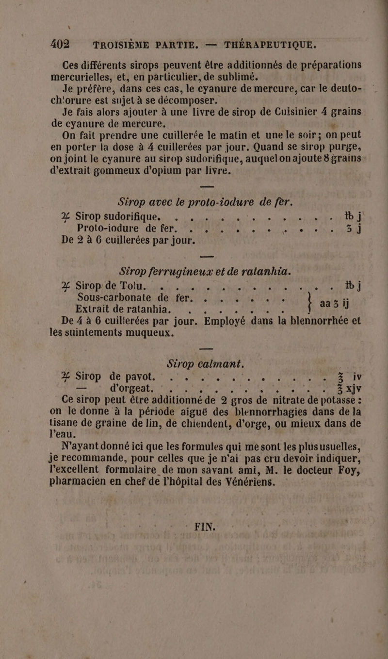 \ 402 TROISIÈME PARTIE. — THÉRAPEUTIQUE. Ces différents sirops peuvent être additionnés de préparations mercurielles, et, en particulier, de sublimé. Je préfère, dans ces cas, le cyanure de mercure, car le deuto- ch'orure est sujet à se décomposer. Je fais alors ajouter à une livre de sirop de Cuisinier 4 re de cyanure de mercure, On fait prendre une cuillerée le matin et une le soir; on peut en porter la dose à 4 cuillerées par jour. Quand se sirop purge, on joint le cyanure au sirop sudorifique, auquelon ajoute 8 grains d'extrait gommeux d’opium par livre. Sirop avec le proto-iodure de fer. 2: Sirop suderiique, a. SU te RD Prolo-iodure. de Fer PR Qi ete à 0 ne ANS De 2 à G cuillerées par jour. Sirop ferrugineux et de ratanhia. 2, SPOPE TOR es ds RS OT Eine date J Sous-carbonate de fer, . . . . . . aa il Extrait de ratanhia. J De 4 à G cuillerées par jour. Employé dans la blennorrhée et les suintements muqueux. Sirop calmant. RASE OR QE AN OE ST SM SEE OT PTE CEE PTT — d'orgeat. °. . 3 xXjv Ce sirop peut être additionné de 2 gros de nitrate de potasse : ; on le donne à la période aiguë des blennorrhagies dans de la ur de graine de lin, de chiendent, d'orge, ou mieux dans de ’eau N'ayant donné ici que les formules qui me sont les plususuelles, je recommande, pour celles que je n’ai pas cru devoir indiquer, l'excellent formulaire de mon savant ami, M. le docteur Foy, pharmacien en chef de l'hôpital des Vénériens.