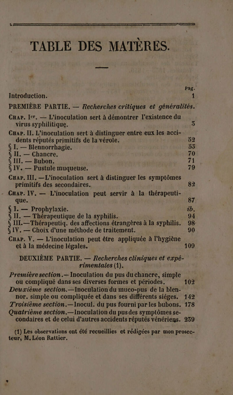 TABLE DES MATÈRES. pag. Introduction. 1 PREMIÈRE PARTIE. — Recherches critiques et généralités. CHae. Ier, — L'inoculation sert à démontrer l'existence du virus syphilitique. CHap. Il. L’inoculation sert à distinguer entre eux res acci- O1 dents réputés primitifs de la vérole. 52 Ÿ I. — Blennorrhagie. 55 IT, — Chancre. 70 Ÿ IT. — Bubon. hi (IV. — Pustule muqueuse. 79 Cuap. III. —L'inoculation sert à distinguer les symptômes primitifs des secondaires. 82 Cuab. IV. — L'inoculation peut servir à la thérapeuti- que. | 87 $ I. — Prophylaxie. tb. IT. — Thérapeutique de la syphilis. 94 \ IL. —Thérapeutiq. des affections étrangères à la syphilis. 98: Ÿ IV. — Choix d’une méthode de traitement. 90 Cap. V. — L'inoculation peut être appliquée à l'hygiène et à la médecine légales. 109 DEUXIÈME PARTIE. — Recherches cliniques et expé- rimentales (1). Première section .— Inoculation du pus du chancre, simple ou compliqué dans ses diverses formes et périodes. 102 Deuxième section.—Inoculation du muco-pus de la blen- nor. simple ou compliquée et dans ses différents siéges. 142 Troisième section.—Inocul. du pus fourni par les bubons. 178 Quatrième section.—Inoculation du pus des symptômes se- condaires et de celui d’autres accidents réputés vénériens. 239 (1) Les observations ont été recueillies et rédigées par mon prosec-