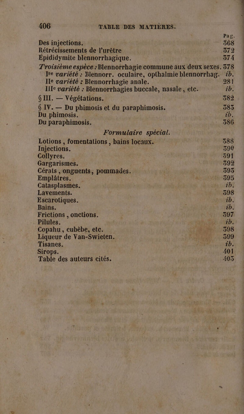 Paz. Des injections. 368 Rétrécissements de l’urètre 372 Epididymite blennorrhagique. 574 Troisième espèce : Blennorrhagie commune aux deux sexes. 5378 Ire variété : Blennorr. oculaire, opthalmie blennorrhag. tb. Ile variété : Blennorrhagie anale. 281 IIIe variété : Blennorrhagies buccale, nasale, etc. ib. $ III. — Végétations. | 382 $ IV. — Du phimosis et du paraphimosis. 383 Du phimosis. tb. Du paraphimosis. : 586 Formulaire spécial. Lotions , fomentalions , bains locaux. 388 Injections. 390 Collyres. 591 Gargarismes. 392 Cérats , onguents, pommades. 395 Emplâtres. dE, 595 Catasplasmes. tb. Lavements. 598 Escarotiques. LAND. Bains. cb. Frictions , onctions. 397 Pilules. à a SEE VAB Copahu, cubèbe, etc. Ro... 598 Liqueur de Van-Swieten. Es PA AS 599 Tisanes. FE, tb. Sirops. 401 Table des auteurs cités. 403