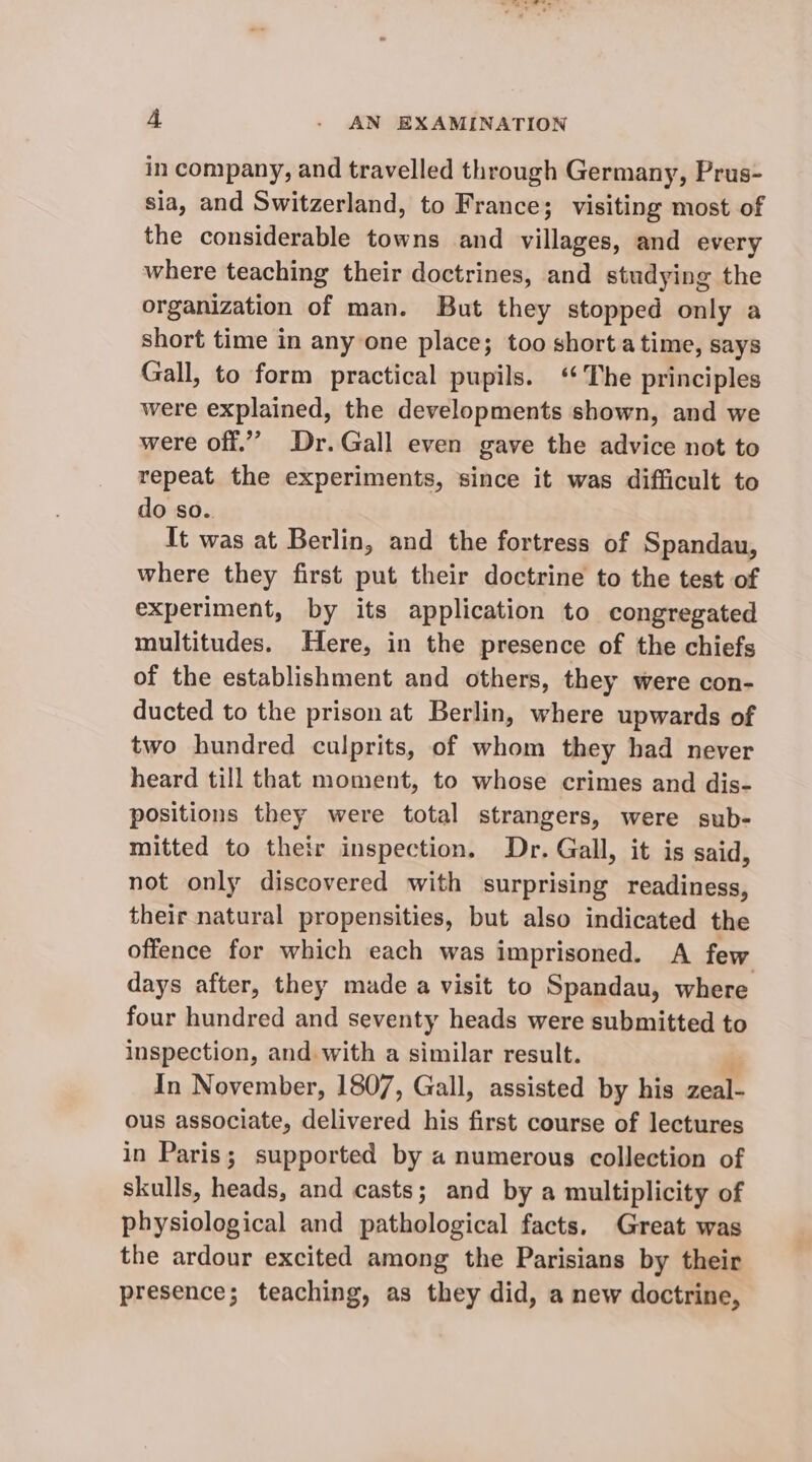 in company, and travelled through Germany, Prus- sia, and Switzerland, to France; visiting most of the considerable towns and villages, and every where teaching their doctrines, and studying the organization of man. But they stopped only a short time in any one place; too short atime, says Gall, to form practical pupils. ‘The principles were explained, the developments shown, and we were off.”” Dr.Gall even gave the advice not to repeat the experiments, since it was difficult to do so.. It was at Berlin, and the fortress of Spandau, where they first put their doctrine to the test of experiment, by its application to congregated multitudes. Here, in the presence of the chiefs of the establishment and others, they were con- ducted to the prison at Berlin, where upwards of two hundred culprits, of whom they had never heard till that moment, to whose crimes and dis- positions they were total strangers, were sub- mitted to their inspection. Dr. Gall, it is said, not only discovered with surprising readiness, their natural propensities, but also indicated the offence for which each was imprisoned. A few days after, they made a visit to Spandau, where four hundred and seventy heads were submitted to inspection, and with a similar result. In November, 1807, Gall, assisted by his Bs ous associate, delivered his first course of lectures in Paris; supported by a numerous collection of skulls, heads, and casts; and by a multiplicity of physiological and pathological facts, Great was the ardour excited among the Parisians by their presence; teaching, as they did, a new doctrine,
