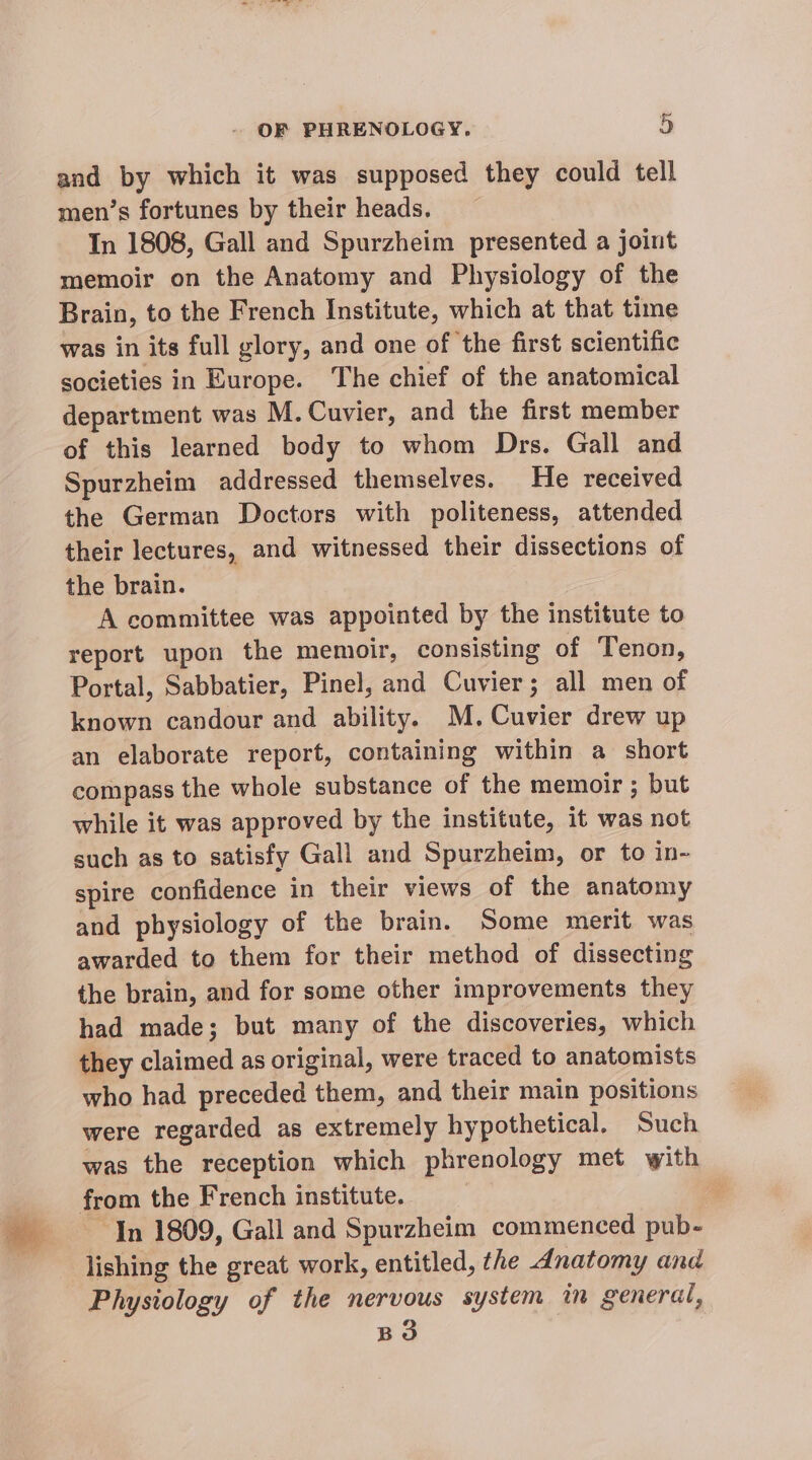 and by which it was supposed they could tell men’s fortunes by their heads. In 1808, Gall and Spurzheim presented a joint memoir on the Anatomy and Physiology of the Brain, to the French Institute, which at that time was in its full glory, and one of the first scientific societies in Europe. The chief of the anatomical department was M. Cuvier, and the first member of this learned body to whom Drs. Gall and Spurzheim addressed themselves. He received the German Doctors with politeness, attended their lectures, and witnessed their dissections of the brain. A committee was appointed by the institute to report upon the memoir, consisting of Tenon, Portal, Sabbatier, Pinel, and Cuvier; all men of known candour and ability. M. Cuvier drew up an elaborate report, containing within a short compass the whole substance of the memoir ; but while it was approved by the institute, it was not such as to satisfy Gall and Spurzheim, or to in~ spire confidence in their views of the anatomy and physiology of the brain. Some merit was awarded to them for their method of dissecting the brain, and for some other improvements they had made; but many of the discoveries, which they claimed as original, were traced to anatomists who had preceded them, and their main positions were regarded as extremely hypothetical. Such was the reception which phrenology met with from the French institute. 3 4 In 1809, Gall and Spurzheim commenced pub- lishing the great work, entitled, the dnatomy and Physiology of the nervous system im general, BO
