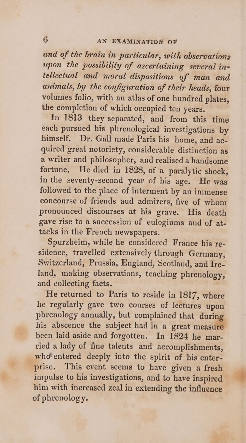 and of the brain in particular, with observations upon the possibility of ascertaining several in- tellectual and moral dispositions of man and animals, by the configuration of their heads, four volumes folio, with an atlas of one hundred plates, the completion of which occupied ten years. In 1813 they separated, and from this time each pursued his phrenological investigations by himself. Dr. Gall made Paris his home, and ac- quired great notoriety, considerable distinction as a writer and philosopher, and realised a handsome fortune. He died in 1828, of a paralytic shock, in the seventy-second year of his age. He was followed to the place of interment by an immense concourse of friends aud admirers, five of whom pronounced discourses at his grave. His death gave rise to a succession of eulogiums and of at- tacks in the French newspapers. Spurzheim, while he considered France his re- sidence, travelled extensively through Germany, Switzerland, Prussia, England, Scotland, and Ire- Jand, making observations, teaching phrenology, and collecting facts. He returned to Paris to reside in 1817, where he regularly gave two courses of lectures upon phrenology annually, but complained that oi his abscence the subject had in a great measure been laid aside and forgotten. In 1824 he mar- ried a lady of fine talents and accomplishments, who entered deeply into the spirit of his enter- prise. This event seems to have given a fresh impulse to his investigations, and to have inspired him with increased zeal in extending the influence of phrenology.