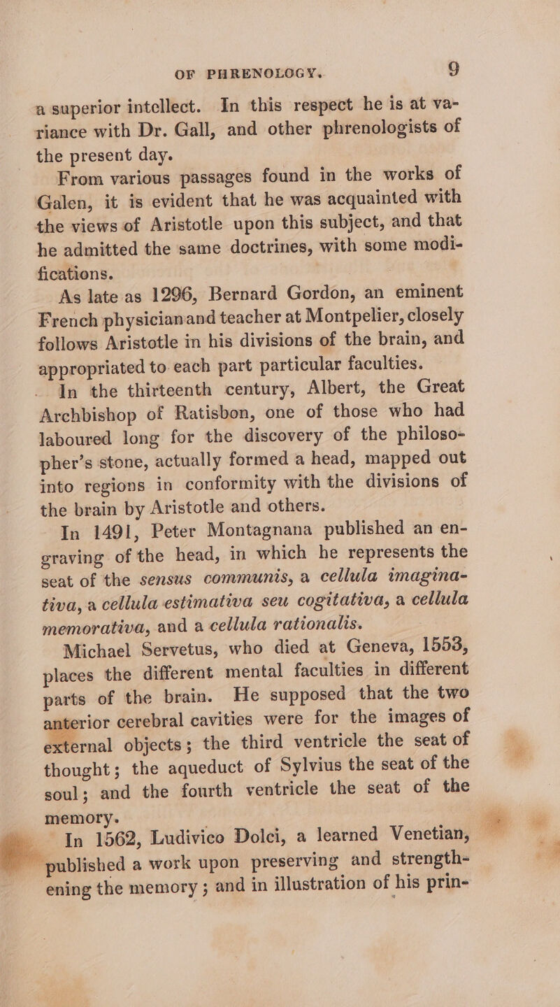 a superior intellect. In this respect he is at va- riance with Dr. Gall, and other phrenologists of the present day. From various passages found in the works of Galen, it is evident that he was acquainted with the views of Aristotle upon this subject, and that he admitted the same doctrines, with some modi- fications. tk # As late as 1296, Bernard Gordon, an eminent French physicianand teacher at Montpelier, closely follows Aristotle in his divisions of the brain, and appropriated to each part particular faculties. In the thirteenth century, Albert, the Great Archbishop of Ratisbon, one of those who had laboured long for the discovery of the philoso- pher’s stone, actually formed a head, mapped out into regions in conformity with the divisions of the brain by Aristotle and others. In 1491, Peter Montagnana published an en- graving of the head, in which he represents the seat of the sensus communis, a cellula wmagina- tiva, a cellula estimativa seu cogitativa, a cellula memorativa, and a cellula rationalis. Michael Servetus, who died at Geneva, 1553, places the different mental faculties in different parts of the brain. He supposed that the two anterior cerebral cavities were for the images of external objects; the third ventricle the seat of thought; the aqueduct of Sylvius the seat of the soul; and the fourth ventricle the seat of the memory. In 1562, Ludivico Dolci, a learned Venetian, BP attisved a work upon preserving and strength- ‘ening the memory ; and in illustration of his prin- ae