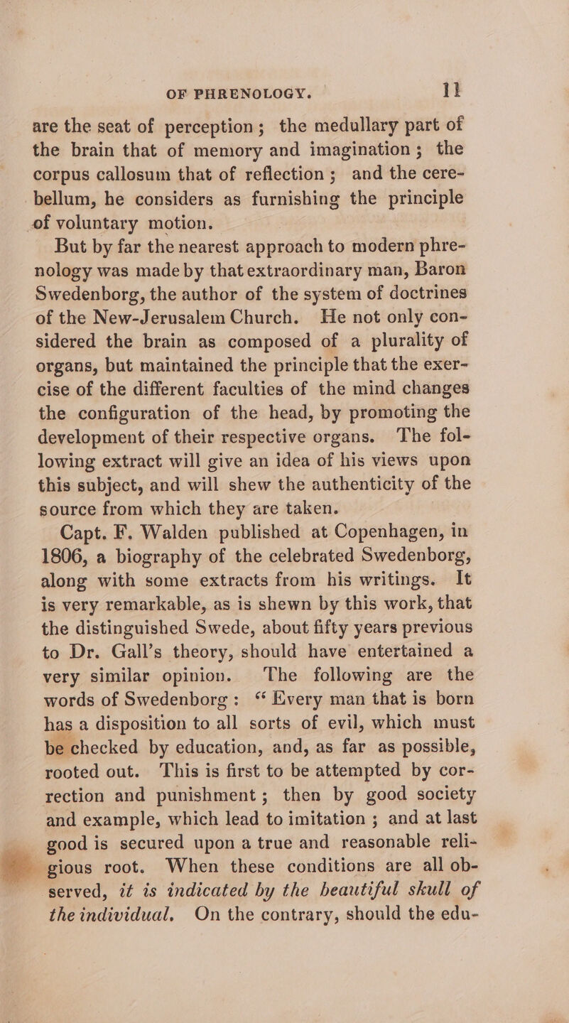 are the seat of perception; the medullary part of the brain that of memory and imagination; the corpus callosum that of reflection; and the cere- bellum, he considers as furnishing the principle of voluntary motion. But by far the nearest approsch to modern phre- nology was made by that extraordinary man, Baron Swedenborg, the author of the system of doctrines of the New-Jerusalem Church. He not only con- sidered the brain as composed of a plurality of organs, but maintained the principle that the exer- cise of the different faculties of the mind changes the configuration of the head, by promoting the development of their respective organs. The fol- lowing extract will give an idea of his views upon this subject, and will shew the authenticity of the source from which they are taken. Capt. F, Walden published at Copenhagen, in 1806, a biography of the celebrated Swedenborg, along with some extracts from his writings. It is very remarkable, as is shewn by this work, that the distinguished Swede, about fifty years previous to Dr. Gall’s theory, should have entertained a very similar opinion. The following are the words of Swedenborg: “ Every man that is born has a disposition to all sorts of evil, which must be checked by education, and, as far as possible, rooted out. This is first to be attempted by cor- rection and punishment; then by good society and example, which lead to imitation ; and at last good is secured upon a true and reasonable reli- gious root. When these conditions are all ob- ‘served, it is indicated by the beautiful skull of the individual, On the contrary, should the edu-