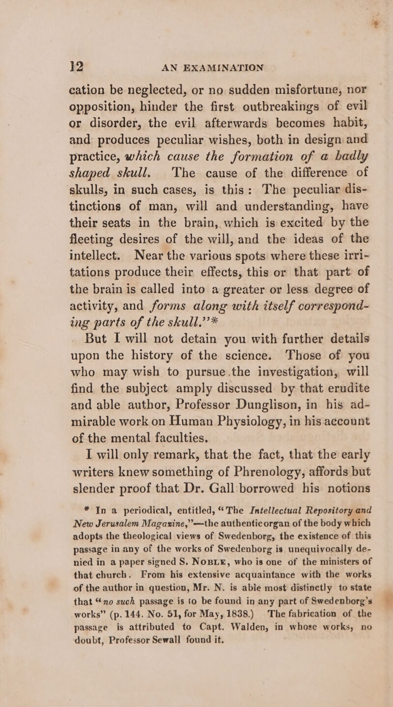 cation be neglected, or no sudden misfortune, nor opposition, hinder the first outbreakings of evil or disorder, the evil afterwards becomes habit, and produces peculiar wishes, both in design and practice, which cause the formation of a badly shaped skull. The cause of the difference of skulls, in such cases, is this: The peculiar dis- tinctions of man, will and understanding, have their seats in the brain, which is excited by the fleeting desires of the will, and the ideas of the intellect. Near the various spots where these irri- tations produce their effects, this or that part of the brain is called into a greater or less degree of activity, and forms along with itself correspond- ing parts of the skull.’’* But I will not detain you with further details upon the history of the science. Those of you who may wish to pursue.the investigation, will find the subject amply discussed by that erudite and able author, Professor Dunglison, in his ad- mirable work on Human Physiology, in his account of the mental faculties. I will only remark, that the fact, that the early writers knew something of Phrenology, affords but slender proof that Dr. Gall borrowed his notions * In a periodical, entitled, “The Intellectual Repository and New Jerusalem Magazine,’—the authenticorgan of the body which adopts the theological views of Swedenborg, the existence of this passage in any of the works of Swedenborg is unequivocally de- nied in a paper signed S. NoBL¥, who is one of the ministers of that church. From his extensive acquaintance with the works of the author in question, Mr. N. is able most distinctly to state that “no such passage is to be found in any part of Swedenborg’s works” (p. 144. No. 51, for May, 1838.) The fabrication of the passage is attributed to Capt. Walden, in whose works, no doubt, Professor Sewall found it.