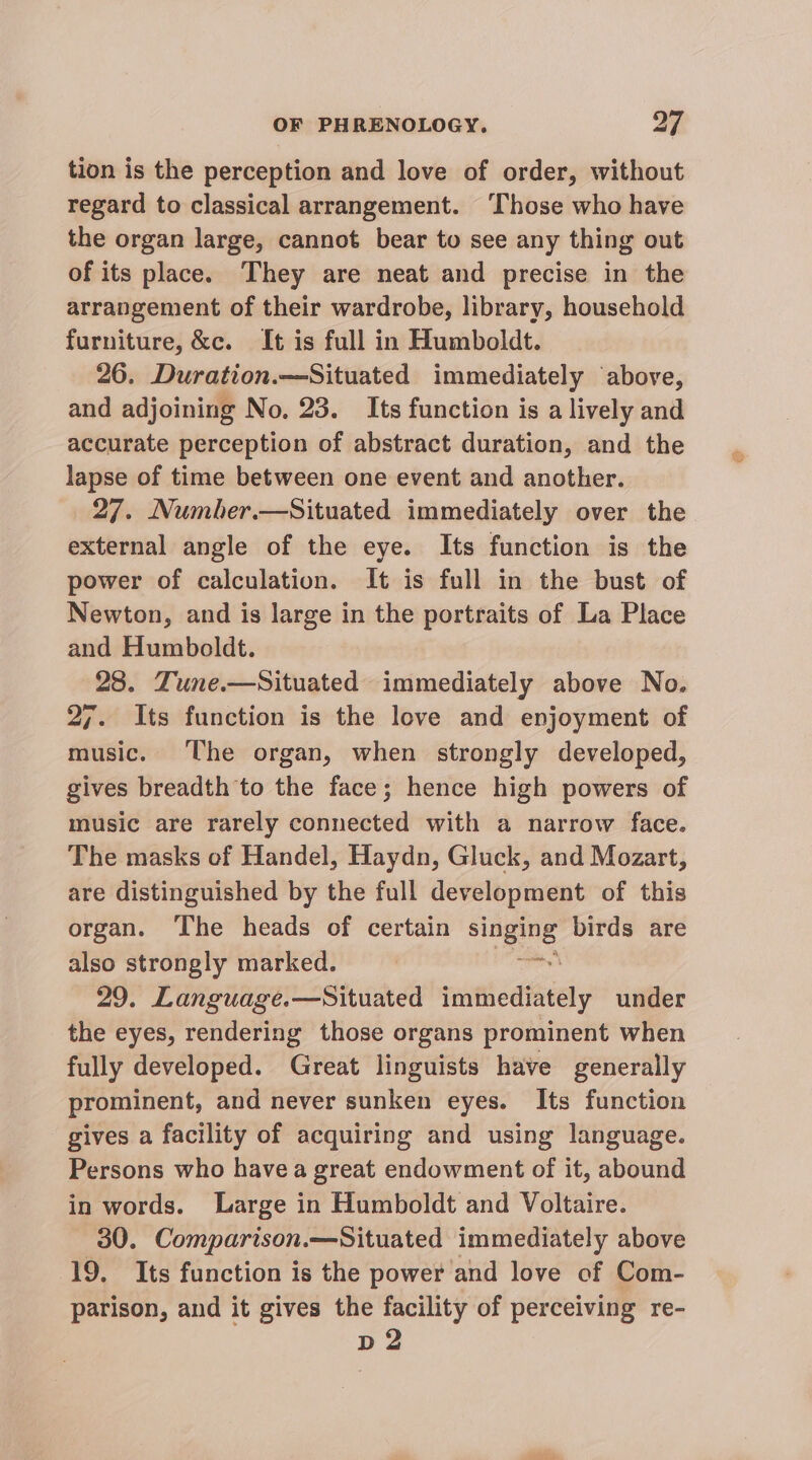 tion is the perception and love of order, without regard to classical arrangement. ‘Those who have the organ large, cannot bear to see any thing out of its place. They are neat and precise in the arrangement of their wardrobe, library, household furniture, &amp;c. It is full in Humboldt. 26. Duration.—Situated immediately above, and adjoining No. 23. Its function is a lively and accurate perception of abstract duration, and the lapse of time between one event and another. 27. Number.—Situated immediately over the external angle of the eye. Its function is the power of calculation. It is full in the bust of Newton, and is large in the portraits of La Place and Humboldt. 28. Zune.—Situated immediately above No. 27. Its function is the love and enjoyment of music. The organ, when strongly developed, gives breadth to the face; hence high powers of music are rarely connected with a narrow face. The masks of Handel, Haydn, Gluck, and Mozart, are distinguished by the full development of this organ. ‘The heads of certain singing birds are also strongly marked. | Euites 29. Language.—Situated immediately under the eyes, rendering those organs prominent when fully developed. Great linguists have generally prominent, and never sunken eyes. Its function gives a facility of acquiring and using language. Persons who havea great endowment of it, abound in words. Large in Humboldt and Voltaire. 30. Comparison.—Situated immediately above 19. Its function is the power and love of Com- parison, and it gives the facility of perceiving re- pd 2